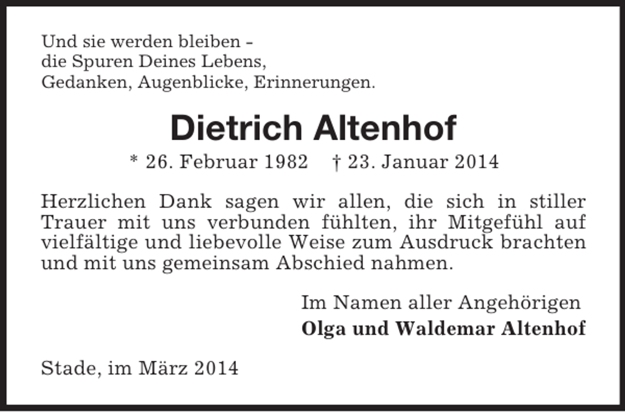 <p>Und sie werden bleiben -<br />die Spuren Deines Lebens,<br />Gedanken, Augenblicke, Erinnerungen.<br />Dietrich Altenhof<br />* 26. Februar 1982 † 23. Januar 2014<br />Herzlichen Dank sagen wir allen, die sich in stiller Trauer mit uns verbunden fühlten, ihr Mitgefühl auf vielfältige und liebevolle Weise zum Ausdruck brachten und mit uns gemeinsam Abschied nahmen.<br />Im Namen aller Angehörigen<br />Olga und Waldemar Altenhof<br />Stade, im März 2014</p>