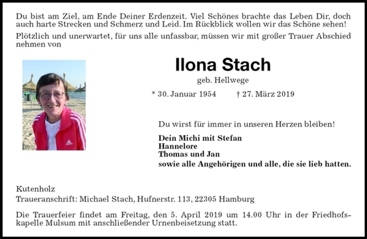 <p>Du bist am Ziel, am Ende Deiner Erdenzeit. Viel Schönes brachte das Leben Dir, doch auch harte Strecken und Schmerz und Leid. Im Rückblick wollen wir das Schöne sehen!<br />Plötzlich und unerwartet, für uns alle unfassbar, müssen wir mit großer Trauer Abschied nehmen von<br />Ilona Stach<br />geb. Hellwege<br />* 30. Januar 1954 † 27. März 2019</p><p>Du wirst für immer in unseren Herzen bleiben!<br />Dein Michi mit Stefan<br />Hannelore<br />Thomas und Jan<br />sowie alle Angehörigen und alle, die sie lieb hatten.</p><p>Kutenholz<br />Traueranschrift: Michael Stach, Hufnerstr. 113, 22305 Hamburg</p><p>Die Trauerfeier findet am Freitag, den 5. April 2019 um 14.00 Uhr in der Friedhofs-<br />kapelle Mulsum mit anschließender Urnenbeisetzung statt.</p>
