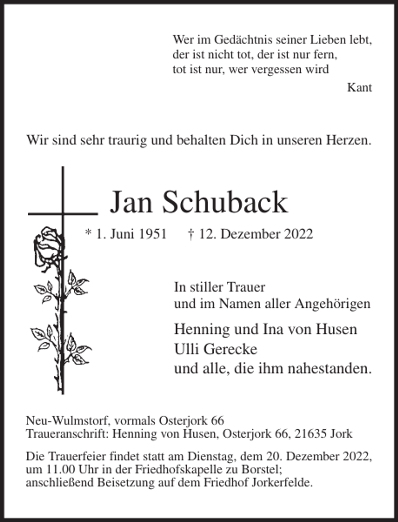 <p>Wer im Gedächtnis seiner Lieben lebt,<br />der ist nicht tot, der ist nur fern,<br />tot ist nur, wer vergessen wird<br />Kant<br />Wir sind sehr traurig und behalten Dich in unseren Herzen.<br />Jan Schuback<br />* 1. Juni 1951 † 12. Dezember 2022<br />In stiller Trauer<br />und im Namen aller Angehörigen<br />Henning und Ina von Husen<br />Ulli Gerecke<br />und alle, die ihm nahestanden.<br />Neu-Wulmstorf, vormals Osterjork 66<br />Traueranschrift: Henning von Husen, Osterjork 66, 21635 Jork<br />Die Trauerfeier findet statt am Dienstag, dem 20. Dezember 2022, um 11.00 Uhr in der Friedhofskapelle zu Borstel;<br />anschließend Beisetzung auf dem Friedhof Jorkerfelde.</p>