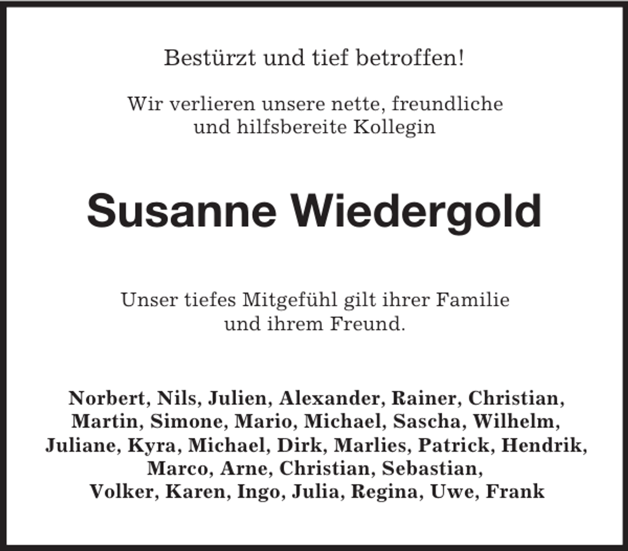 <p>Bestürzt und tief betroffen!</p><p>Wir verlieren unsere nette, freundliche<br />und hilfsbereite Kollegin<br />Susanne Wiedergold<br />Unser tiefes Mitgefühl gilt ihrer Familie<br />und ihrem Freund.<br />Norbert, Nils, Julien, Alexander, Rainer, Christian, Martin, Simone, Mario, Michael, Sascha, Wilhelm,<br />Juliane, Kyra, Michael, Dirk, Marlies, Patrick, Hendrik, Marco, Arne, Christian, Sebastian,<br />Volker, Karen, Ingo, Julia, Regina, Uwe, Frank</p>