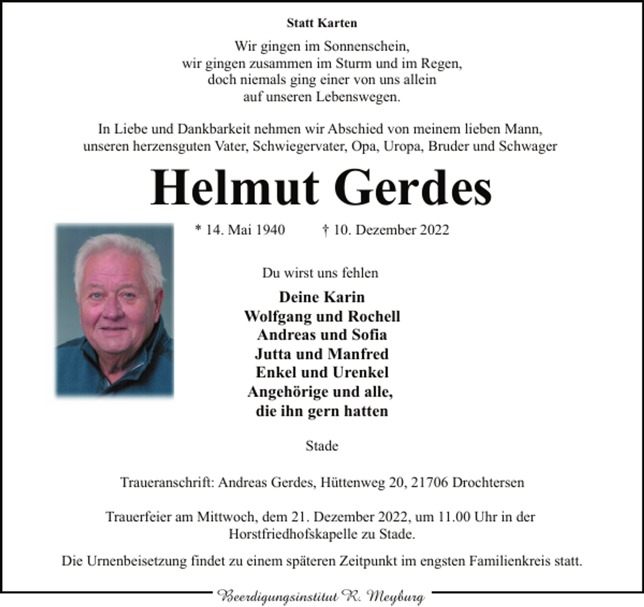 <p>Statt Karten<br />Wir gingen im Sonnenschein,<br />wir gingen zusammen im Sturm und im Regen,<br />doch niemals ging einer von uns allein<br />auf unseren Lebenswegen.<br />In Liebe und Dankbarkeit nehmen wir Abschied von meinem lieben Mann,<br />unseren herzensguten Vater, Schwiegervater, Opa, Uropa, Bruder und Schwager<br />Helmut Gerdes<br />* 14. Mai 1940 † 10. Dezember 2022<br />Du wirst uns fehlen<br />Deine Karin<br />Wolfgang und Rochell<br />Andreas und Sofia<br />Jutta und Manfred<br />Enkel und Urenkel<br />Angehörige und alle,<br />die ihn gern hatten<br />Stade<br />Traueranschrift: Andreas Gerdes, Hüttenweg 20, 21706 Drochtersen<br />Trauerfeier am Mittwoch, dem 21. Dezember 2022, um 11.00 Uhr in der<br />Horstfriedhofskapelle zu Stade.<br />Die Urnenbeisetzung findet zu einem späteren Zeitpunkt im engsten Familienkreis statt.</p>