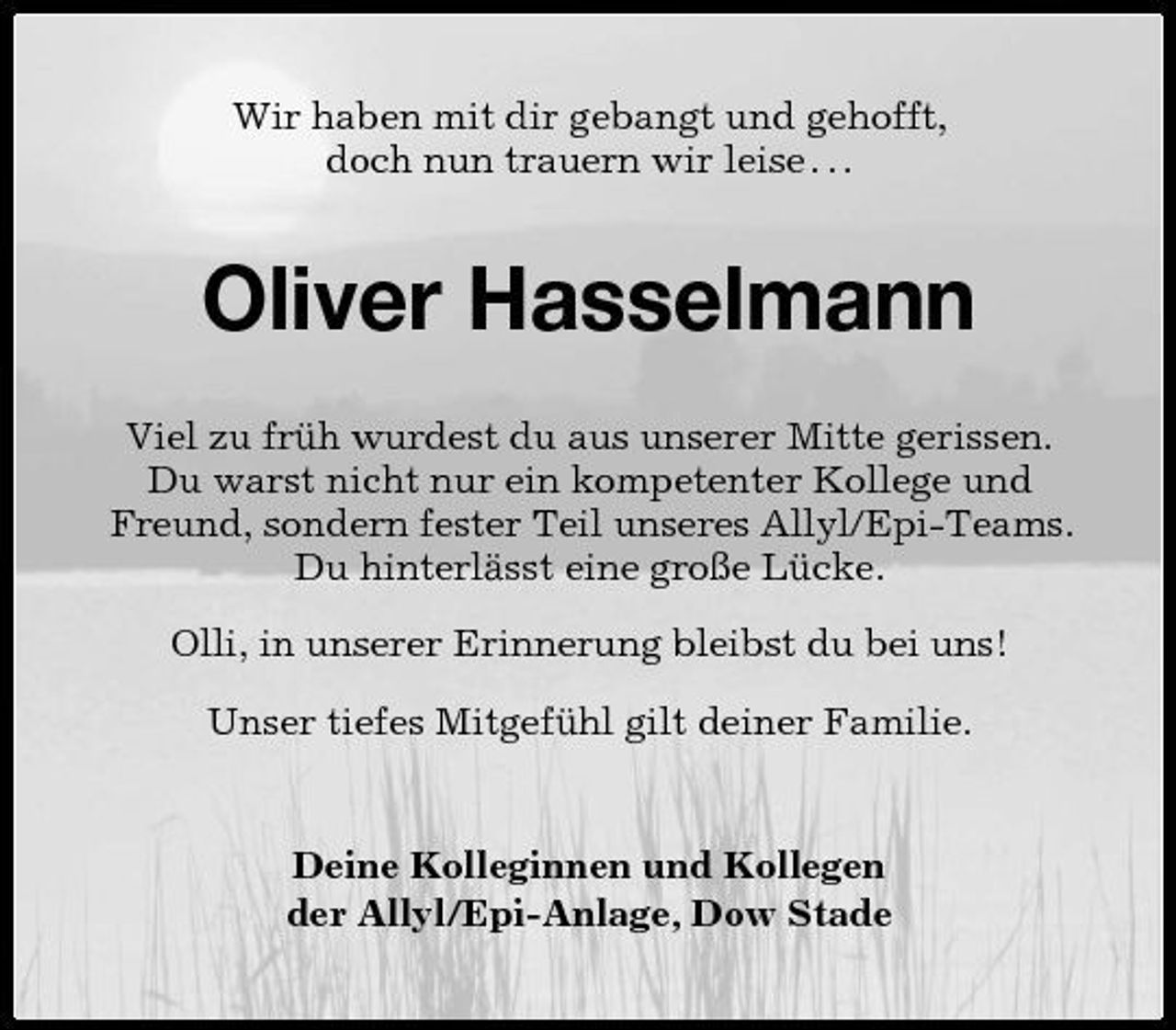<p>Wir haben mit dir gebangt und gehofft, doch nun trauern wir leise . . .</p><p>Oliver Hasselmann<br />Viel zu früh wurdest du aus unserer Mitte gerissen. Du warst nicht nur ein kompetenter Kollege und Freund, sondern fester Teil unseres Allyl/Epi-Teams. Du hinterlässt eine große Lücke. Olli, in unserer Erinnerung bleibst du bei uns! Unser tiefes Mitgefühl gilt deiner Familie.</p><p>Deine Kolleginnen und Kollegen der Allyl/Epi-Anlage, Dow Stade</p>