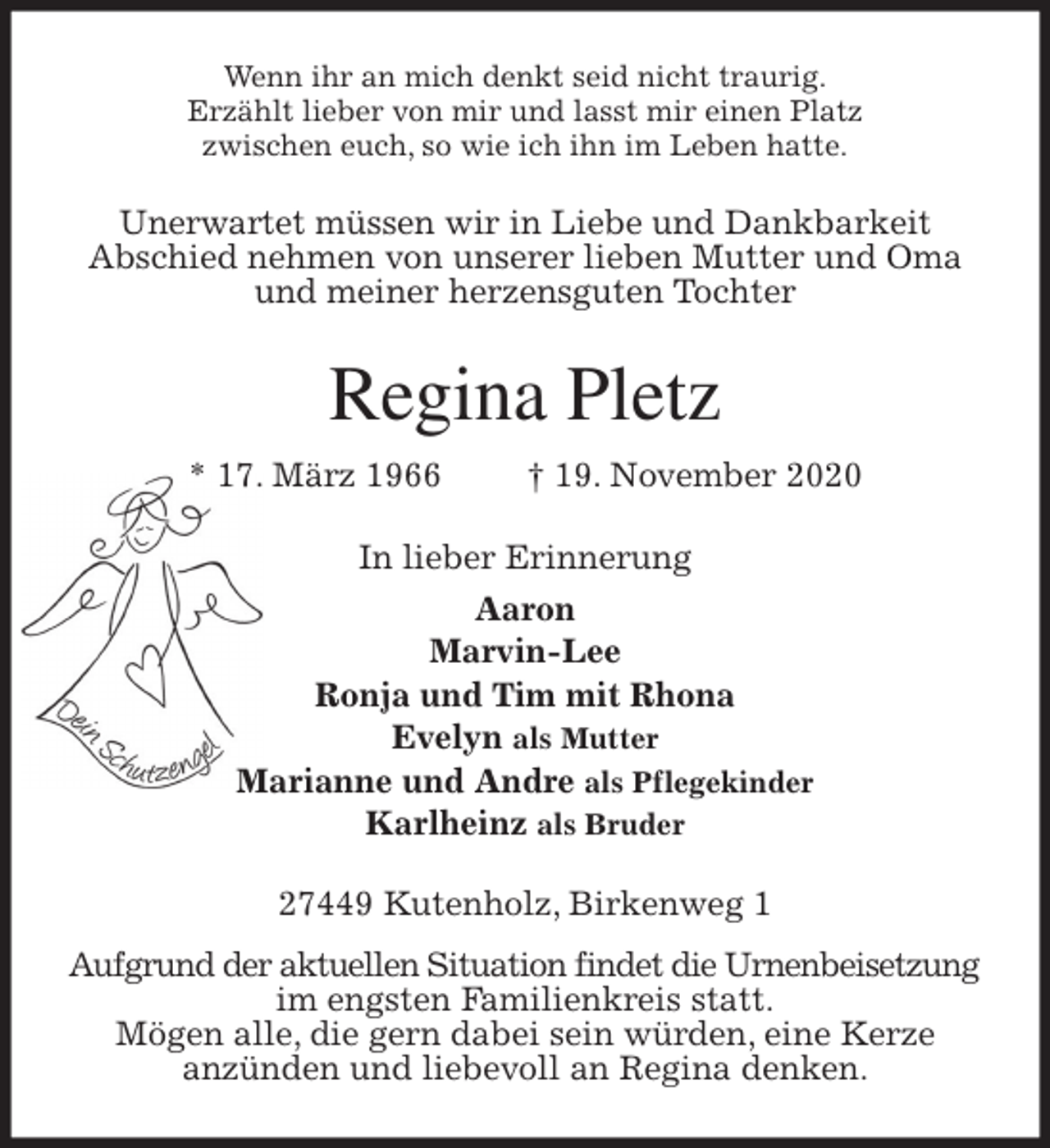 <p>Wenn ihr an mich denkt seid nicht traurig.<br />Erzählt lieber von mir und lasst mir einen Platz<br />zwischen euch, so wie ich ihn im Leben hatte.<br />Unerwartet müssen wir in Liebe und Dankbarkeit<br />Abschied nehmen von unserer lieben Mutter und Oma<br />und meiner herzensguten Tochter<br />Regina Pletz<br />* 17. März 1966 † 19. November 2020<br />In lieber Erinnerung<br />Aaron<br />Marvin-Lee<br />Ronja und Tim mit Rhona<br />Evelyn als Mutter<br />Marianne und Andre als Pflegekinder<br />Karlheinz als Bruder<br />27449 Kutenholz, Birkenweg 1<br />Aufgrund der aktuellen Situation findet die Urnenbeisetzung<br />im engsten Familienkreis statt.<br />Mögen alle, die gern dabei sein würden, eine Kerze<br />anzünden und liebevoll an Regina denken.</p>