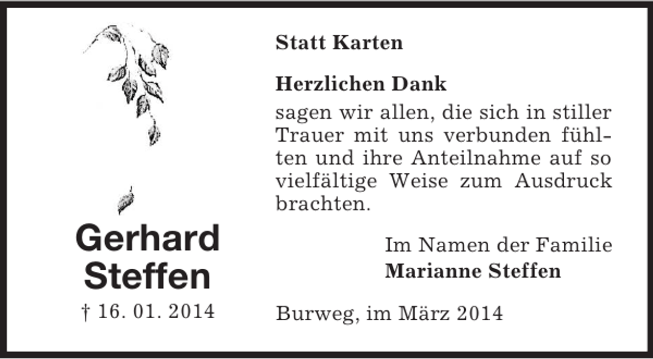 <p>Gerhard<br />Steffen<br />† 16. 01. 2014<br />Statt Karten<br />Herzlichen Dank<br />sagen wir allen, die sich in stiller Trauer mit uns verbunden fühlten und ihre Anteilnahme auf so vielfältige Weise zum Ausdruck brachten.<br />Im Namen der Familie<br />Marianne Steffen<br />Burweg, im März 2014</p>