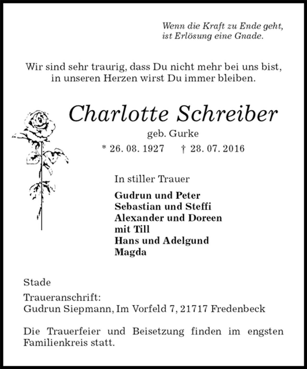 <p>Wenn die Kraft zu Ende geht,<br />ist Erlösung eine Gnade.<br />Wir sind sehr traurig, dass Du nicht mehr bei uns bist,<br />in unseren Herzen wirst Du immer bleiben.<br />Charlotte Schreiber<br />geb. Gurke<br />* 26. 08. 1927 † 28. 07. 2016<br />In stiller Trauer<br />Gudrun und Peter<br />Sebastian und Steffi<br />Alexander und Doreen<br />mit Till<br />Hans und Adelgund<br />Magda<br />Stade<br />Traueranschrift:<br />Gudrun Siepmann, Im Vorfeld 7, 21717 Fredenbeck</p>
<p>Die Trauerfeier und Beisetzung finden im engsten<br />Familienkreis statt.</p>