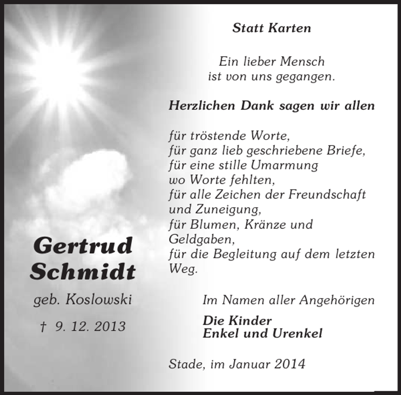 <p>Gertrud<br />Schmidt<br />geb. Koslowski</p><p>† 9. 12. 2013<br />Statt Karten<br />Ein lieber Mensch<br />ist von uns gegangen.</p><p>Herzlichen Dank sagen wir allen</p><p>für tröstende Worte,<br />für ganz lieb geschriebene Briefe,<br />für eine stille Umarmung<br />wo Worte fehlten,<br />für alle Zeichen der Freundschaft<br />und Zuneigung,<br />für Blumen, Kränze und<br />Geldgaben,<br />für die Begleitung auf dem letzten Weg.<br />Im Namen aller Angehörigen<br />Die Kinder<br />Enkel und Urenkel<br />Stade, im Januar 2014</p>
