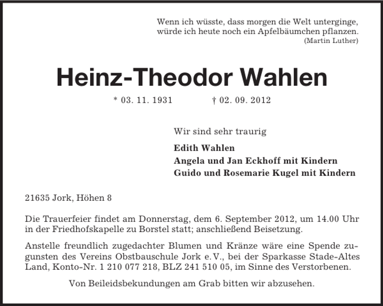 <p>Wenn ich wüsste, dass morgen die Welt unterginge,<br />würde ich heute noch ein Apfelbäumchen pflanzen.<br />(Martin Luther)<br />Heinz-Theodor Wahlen<br />* 03. 11. 1931 † 02. 09. 2012<br />Wir sind sehr traurig<br />Edith Wahlen<br />Angela und Jan Eckhoff mit Kindern<br />Guido und Rosemarie Kugel mit Kindern<br />21635 Jork, Höhen 8</p><p>Die Trauerfeier findet am Donnerstag, dem 6. September 2012, um 14.00 Uhr in der Friedhofskapelle zu Borstel statt; anschließend Beisetzung.<br />Anstelle freundlich zugedachter Blumen und Kränze wäre eine Spende zugunsten des Vereins Obstbauschule Jork e. V., bei der Sparkasse Stade-Altes Land, Konto-Nr. 1 210 077 218, BLZ 241 510 05, im Sinne des Verstorbenen.<br />Von Beileidsbekundungen am Grab bitten wir abzusehen.</p>