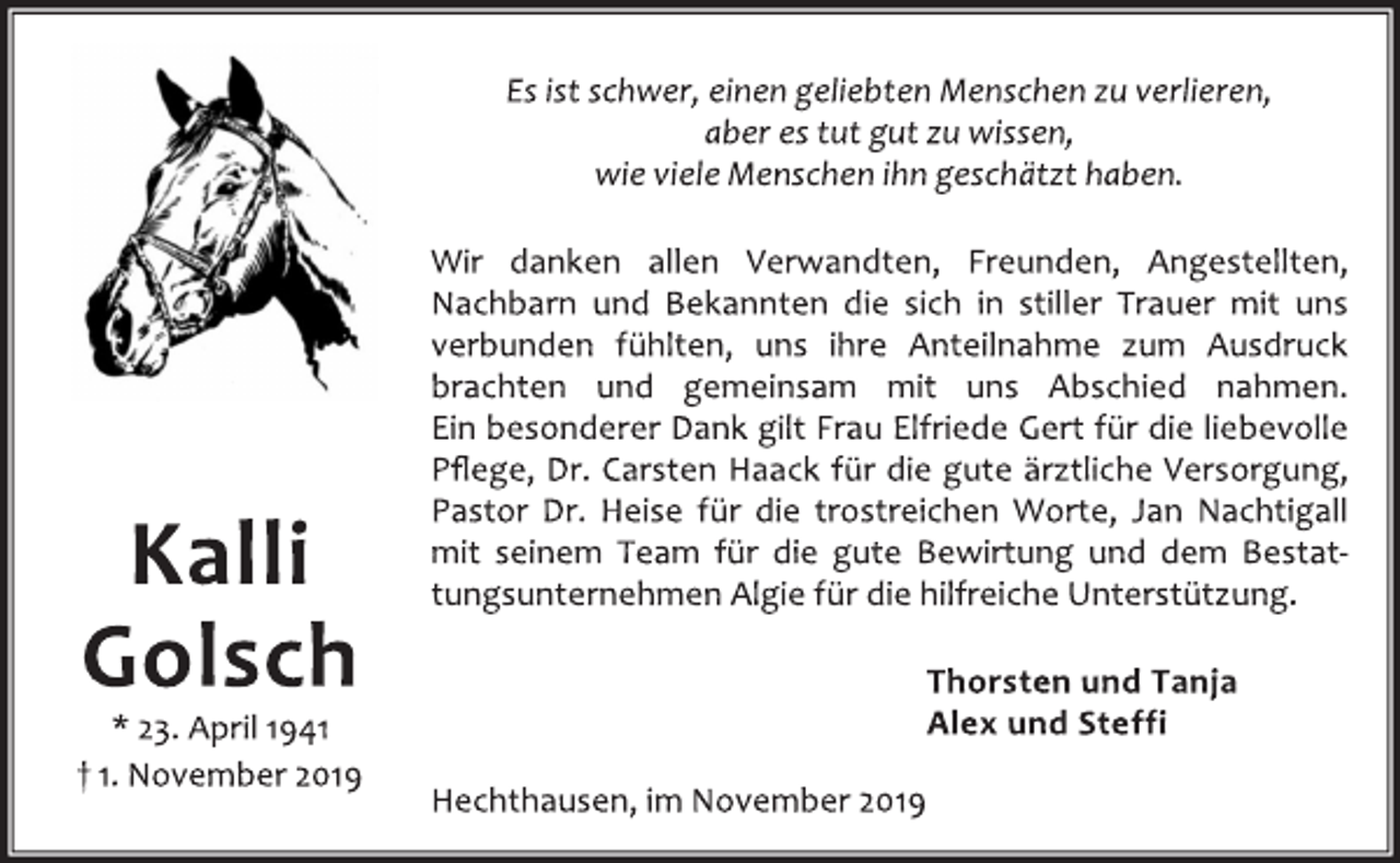 <p>Es ist schwer, einen geliebten Menschen zu verlieren,<br />aber es tut gut zu wissen,<br />wie viele Menschen ihn geschätzt haben.<br />Wir danken allen Verwandten, Freunden, Angestellten,<br />Nachbarn und Bekannten die sich in stiller Trauer mit uns<br />verbunden fühlten, uns ihre Anteilnahme zum Ausdruck<br />brachten und gemeinsam mit uns Abschied nahmen.<br />Ein besonderer Dank gilt Frau Elfriede Gert für die liebevolle<br />Pflege, Dr. Carsten Haack für die gute ärztliche Versorgung,<br />Pastor Dr. Heise für die trostreichen Worte, Jan Nachtigall<br />mit seinem Team für die gute Bewirtung und dem Bestattungsunternehmen<br />Algie für die hilfreiche Unterstützung.<br />Thorsten und Tanja<br />Alex und Steffi<br />Hechthausen, im November 2019<br />Kalli<br />Golsch<br />* 23. April 1941<br />† 1. November 2019</p>