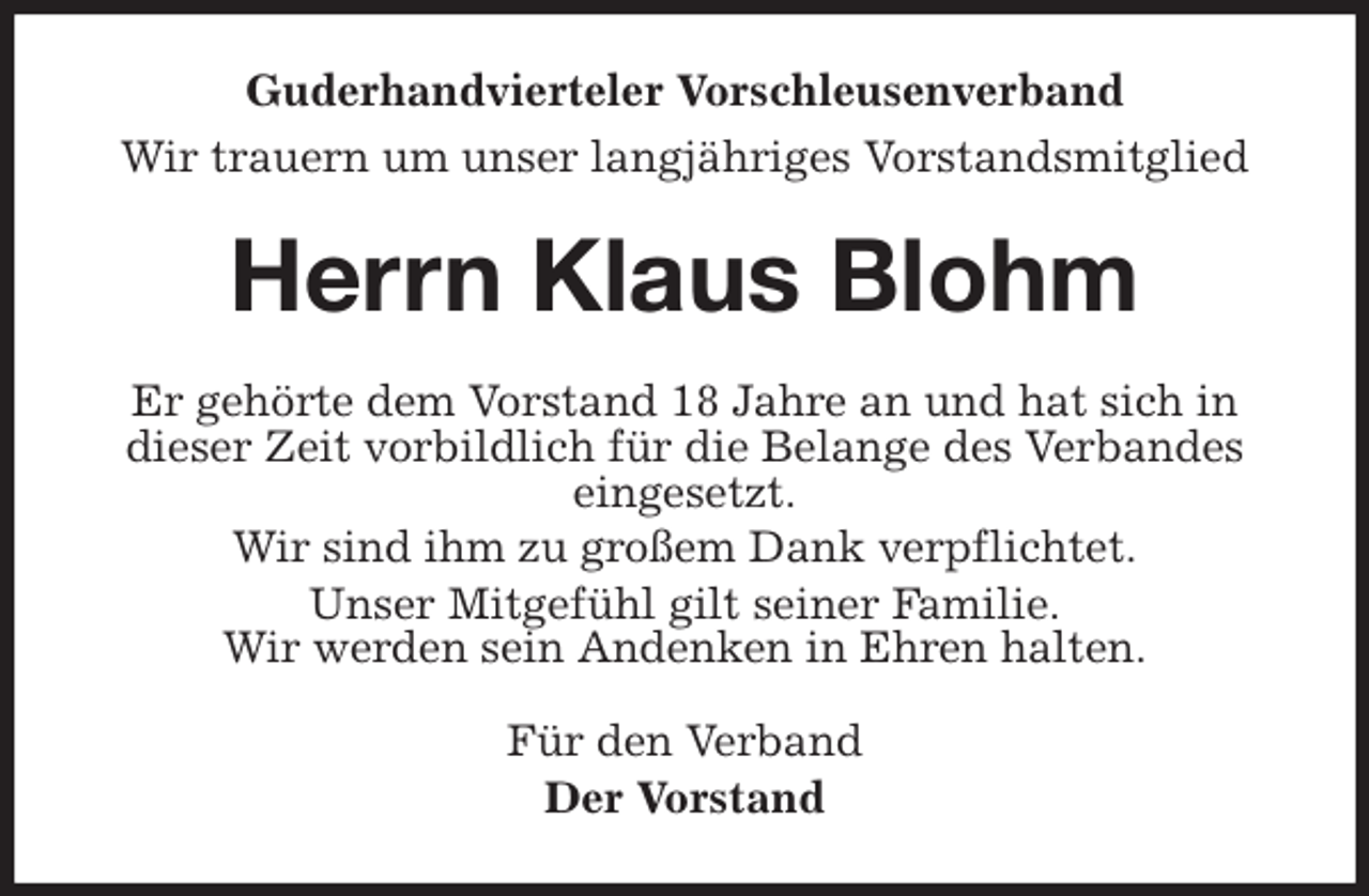 <p>Guderhandvierteler Vorschleusenverband<br />Wir trauern um unser langjähriges Vorstandsmitglied<br />Herrn Klaus Blohm<br />Er gehörte dem Vorstand 18 Jahre an und hat sich in dieser Zeit vorbildlich für die Belange des Verbandes eingesetzt.<br />Wir sind ihm zu großem Dank verpflichtet.<br />Unser Mitgefühl gilt seiner Familie.<br />Wir werden sein Andenken in Ehren halten.<br />Für den Verband<br />Der Vorstand</p>