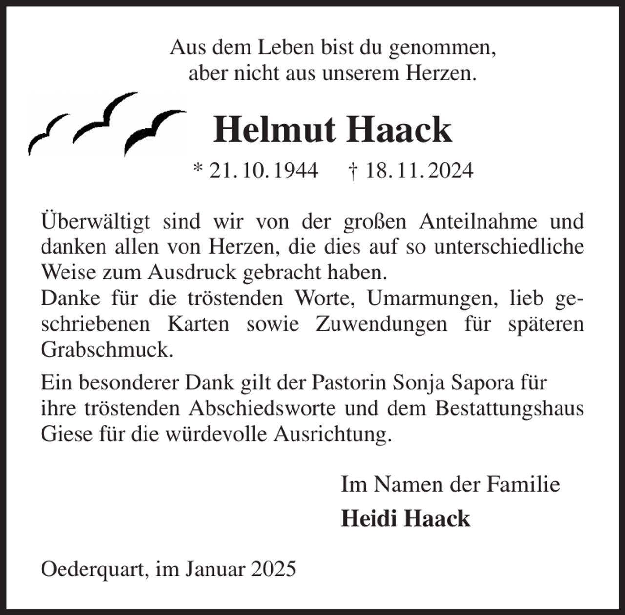 <p>Aus dem Leben bist du genommen,<br />aber nicht aus unserem Herzen.<br />Helmut Haack<br />* 21. 10. 1944 † 18. 11. 2024<br />Überwältigt sind wir von der großen Anteilnahme und danken allen von Herzen, die dies auf so unterschiedliche Weise zum Ausdruck gebracht haben.<br />Danke für die tröstenden Worte, Umarmungen, lieb geschriebenen Karten sowie Zuwendungen für späteren Grabschmuck.<br />Ein besonderer Dank gilt der Pastorin Sonja Sapora für<br />ihre tröstenden Abschiedsworte und dem Bestattungshaus Giese für die würdevolle Ausrichtung.<br />Im Namen der Familie<br />Heidi Haack<br />Oederquart, im Januar 2025</p>