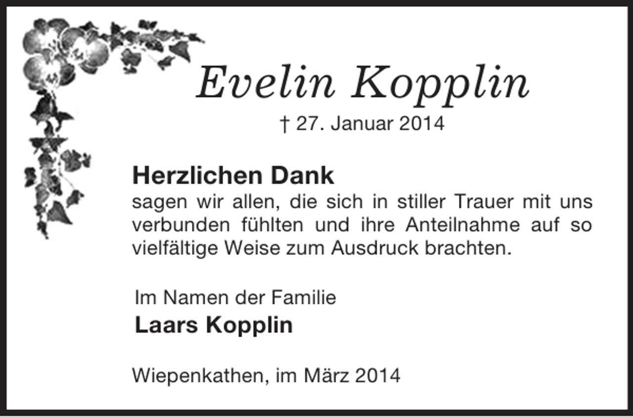 <p>Evelin Kopplin<br />† 27. Januar 2014<br />Herzlichen Dank<br />sagen wir allen, die sich in stiller Trauer mit uns verbunden fühlten und ihre Anteilnahme auf so vielfältige Weise zum Ausdruck brachten.<br />Im Namen der Familie<br />Laars Kopplin<br />Wiepenkathen, im März 2014</p>