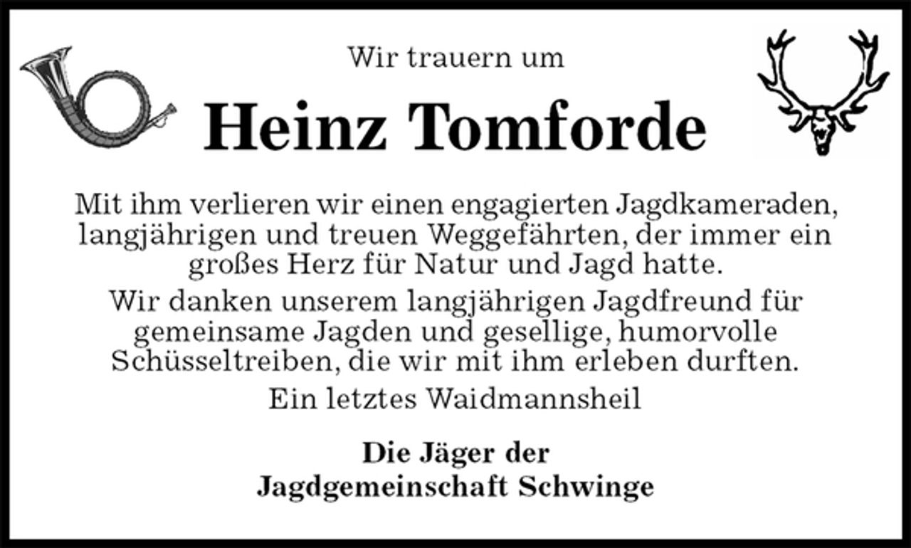 <p>Wir trauern um<br />Heinz Tomforde<br />Mit ihm verlieren wir einen engagierten Jagdkameraden, langjährigen und treuen Weggefährten, der immer ein großes Herz für Natur und Jagd hatte.<br />Wir danken unserem langjährigen Jagdfreund für<br />gemeinsame Jagden und gesellige, humorvolle<br />Schüsseltreiben, die wir mit ihm erleben durften.<br />Ein letztes Waidmannsheil<br />Die Jäger der<br />Jagdgemeinschaft Schwinge</p>