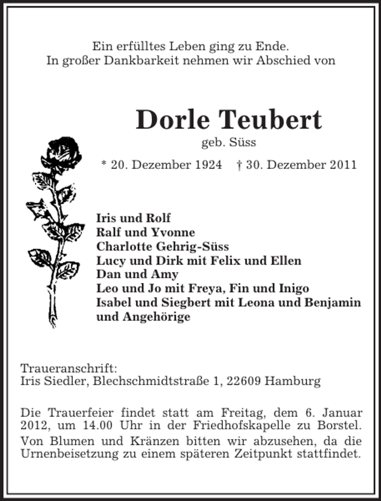 <p>Ein erfülltes Leben ging zu Ende.<br />In großer Dankbarkeit nehmen wir Abschied von</p><p>Dorle Teubert<br />geb. Süss<br />* 20. Dezember 1924</p><p>† 30. Dezember 2011</p><p>Iris und Rolf<br />Ralf und Yvonne<br />Charlotte Gehrig-Süss<br />Lucy und Dirk mit Felix und Ellen<br />Dan und Amy<br />Leo und Jo mit Freya, Fin und Inigo<br />Isabel und Siegbert mit Leona und Benjamin<br />und Angehörige</p><p>Traueranschrift:<br />Iris Siedler, Blechschmidtstraße 1, 22609 Hamburg<br />Die Trauerfeier findet statt am Freitag, dem 6. Januar<br />2012, um 14.00 Uhr in der Friedhofskapelle zu Borstel.<br />Von Blumen und Kränzen bitten wir abzusehen, da die<br />Urnenbeisetzung zu einem späteren Zeitpunkt stattfindet.</p>