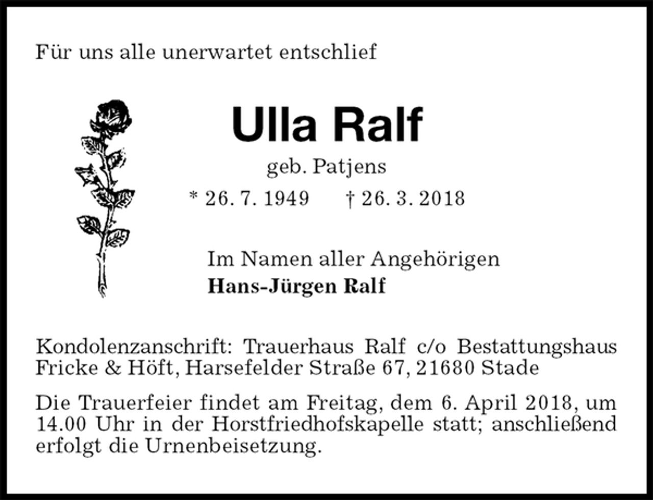 <p>Für uns alle unerwartet entschlief<br />Ulla Ralf<br />geb. Patjens<br />* 26. 7. 1949 † 26. 3. 2018<br />Im Namen aller Angehörigen<br />Hans-Jürgen Ralf<br />Kondolenzanschrift: Trauerhaus Ralf c/o Bestattungshaus Fricke &amp; Höft, Harsefelder Straße 67, 21680 Stade<br />Die Trauerfeier findet am Freitag, dem 6. April 2018, um 14.00 Uhr in der Horstfriedhofskapelle statt; anschließend<br />erfolgt die Urnenbeisetzung.</p>