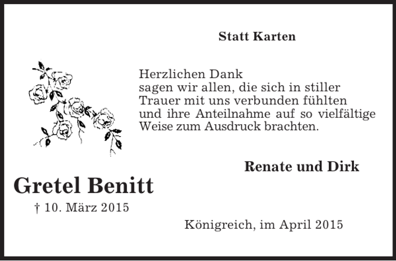 <p>Gretel Benitt<br />† 10. März 2015<br />Statt Karten<br />Herzlichen Dank<br />sagen wir allen, die sich in stiller<br />Trauer mit uns verbunden fühlten<br />und ihre Anteilnahme auf so vielfältige<br />Weise zum Ausdruck brachten.<br />Renate und Dirk</p><p>Königreich, im April 2015</p>