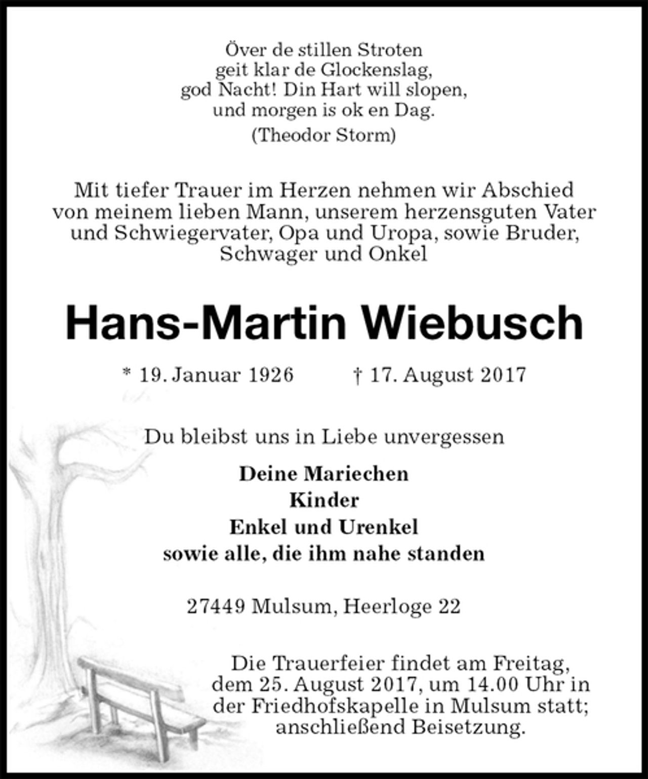 <p>Över de stillen Stroten<br />geit klar de Glockenslag,<br />god Nacht! Din Hart will slopen,<br />und morgen is ok en Dag.<br />(Theodor Storm)<br />Mit tiefer Trauer im Herzen nehmen wir Abschied<br />von meinem lieben Mann, unserem herzensguten Vater und Schwiegervater, Opa und Uropa, sowie Bruder, Schwager und Onkel<br />Hans-Martin Wiebusch<br />* 19. Januar 1926 † 17. August 2017<br />Du bleibst uns in Liebe unvergessen<br />Deine Mariechen<br />Kinder<br />Enkel und Urenkel<br />sowie alle, die ihm nahe standen</p><p>27449 Mulsum, Heerloge 22<br />Die Trauerfeier findet am Freitag,<br />dem 25. August 2017, um 14.00 Uhr in<br />der Friedhofskapelle in Mulsum statt;<br />anschließend Beisetzung.</p>