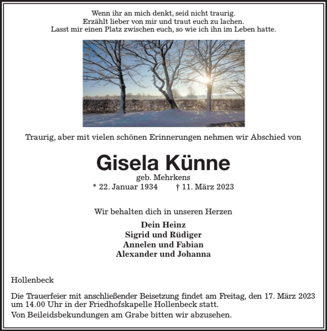 <p>Wenn ihr an mich denkt, seid nicht traurig.<br />Erzählt lieber von mir und traut euch zu lachen.<br />Lasst mir einen Platz zwischen euch, so wie ich ihn im Leben hatte.<br />Traurig, aber mit vielen schönen Erinnerungen nehmen wir Abschied von</p><p>Gisela Künne<br />geb. Mehrkens<br />* 22. Januar 1934 † 11. März 2023</p><p>Wir behalten dich in unseren Herzen<br />Dein Heinz<br />Sigrid und Rüdiger<br />Annelen und Fabian<br />Alexander und Johanna</p><p>Hollenbeck</p><p>Die Trauerfeier mit anschließender Beisetzung findet am Freitag, den 17. März 2023<br />um 14.00 Uhr in der Friedhofskapelle Hollenbeck statt.<br />Von Beileidsbekundungen am Grabe bitten wir abzusehen.</p>