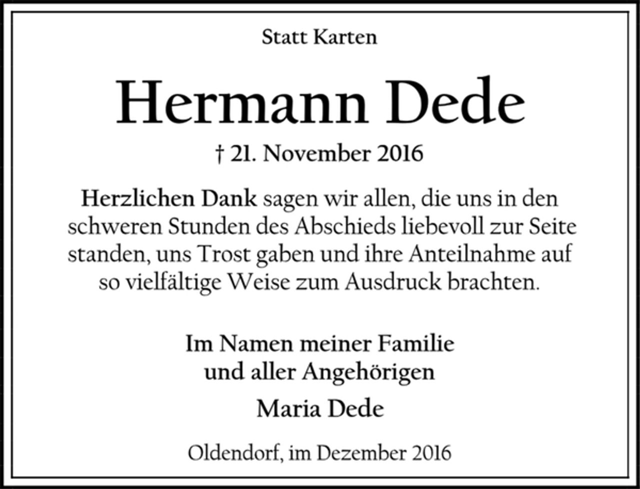 <p>Statt Karten<br />Hermann Dede<br />† 21. November 2016<br />Herzlichen Dank sagen wir allen, die uns in den<br />schweren Stunden des Abschieds liebevoll zur Seite standen, uns Trost gaben und ihre Anteilnahme auf<br />so vielfältige Weise zum Ausdruck brachten.<br />Im Namen meiner Familie<br />und aller Angehörigen<br />Maria Dede<br />Oldendorf, im Dezember 2016</p>
