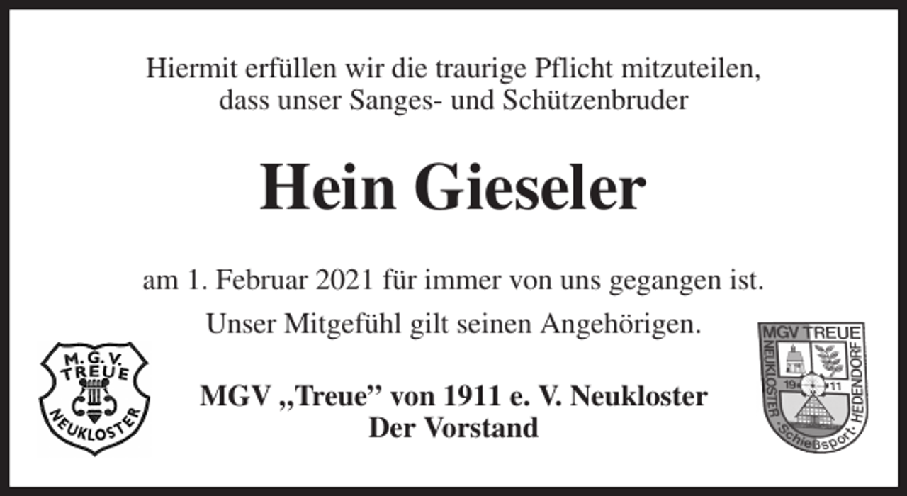 <p>Hiermit erfüllen wir die traurige Pflicht mitzuteilen,<br />dass unser Sanges- und Schützenbruder<br />Hein Gieseler<br />am 1. Februar 2021 für immer von uns gegangen ist.<br />Unser Mitgefühl gilt seinen Angehörigen.<br />MGV „Treue” von 1911 e. V. Neukloster<br />Der Vorstand</p>