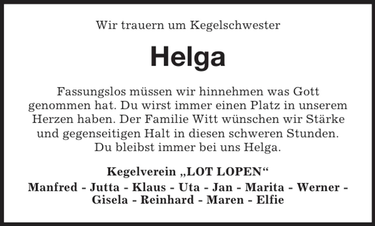 <p>Wir trauern um Kegelschwester<br />Helga<br />Fassungslos müssen wir hinnehmen was Gott<br />genommen hat. Du wirst immer einen Platz in unserem Herzen haben. Der Familie Witt wünschen wir Stärke und gegenseitigen Halt in diesen schweren Stunden.<br />Du bleibst immer bei uns Helga.<br />Kegelverein „LOT LOPEN“<br />Manfred - Jutta - Klaus - Uta - Jan - Marita - Werner - Gisela - Reinhard - Maren - Elfie</p>