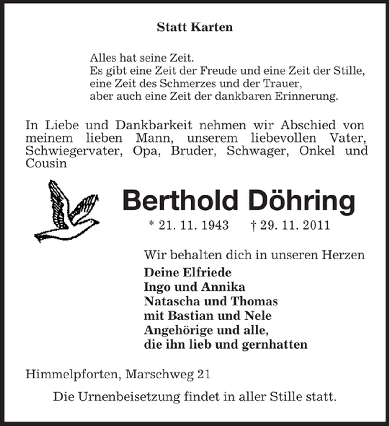 <p>Statt Karten<br />Alles hat seine Zeit.<br />Es gibt eine Zeit der Freude und eine Zeit der Stille,<br />eine Zeit des Schmerzes und der Trauer,<br />aber auch eine Zeit der dankbaren Erinnerung.</p><p>In Liebe und Dankbarkeit nehmen wir Abschied von<br />meinem lieben Mann, unserem liebevollen Vater,<br />Schwiegervater, Opa, Bruder, Schwager, Onkel und<br />Cousin</p><p>Berthold Döhring<br />* 21. 11. 1943</p><p>† 29. 11. 2011</p><p>Wir behalten dich in unseren Herzen<br />Deine Elfriede<br />Ingo und Annika<br />Natascha und Thomas<br />mit Bastian und Nele<br />Angehörige und alle,<br />die ihn lieb und gernhatten<br />Himmelpforten, Marschweg 21<br />Die Urnenbeisetzung findet in aller Stille statt.</p>