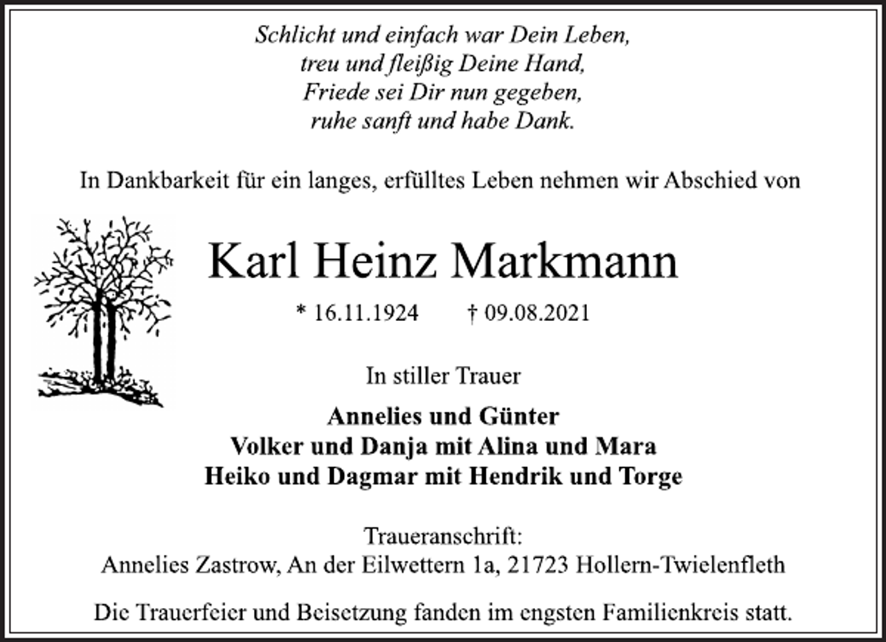 <p>Schlicht und einfach war Dein Leben,<br />treu und fleißig Deine Hand,<br />Friede sei Dir nun gegeben,<br />ruhe sanft und habe Dank.</p>
<p>In Dankbarkeit für ein langes, erfülltes Leben nehmen wir Abschied von</p>
<p>Karl Heinz Markmann</p>
<p>* 16.11.1924 † 09.08.2021</p>
<p>In stiller Trauer</p>
<p>Annelies und Günter<br />Volker und Danja mit Alina und Mara<br />Heiko und Dagmar mit Hendrik und Torge</p>
<p>Traueranschrift:<br />Annelies Zastrow, An der Eilwettern 1a, 21723 Hollern-Twielenfleth</p>
<p>Die Trauerfeier und Beisetzung fanden im engsten Familienkreis statt.</p>