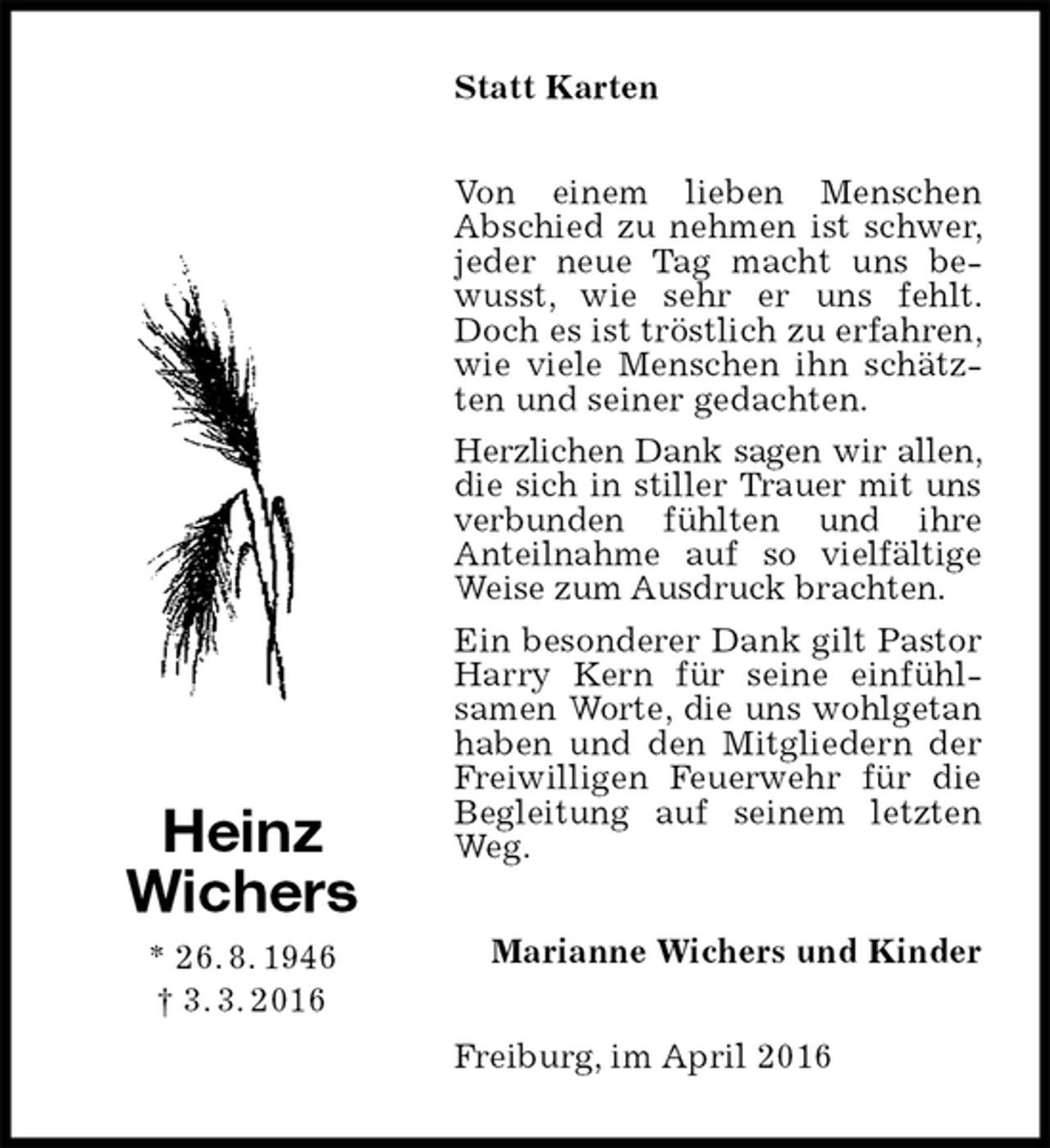 <p>Statt Karten<br />Von einem lieben Menschen<br />Abschied zu nehmen ist schwer, jeder neue Tag macht uns bewusst, wie sehr er uns fehlt. Doch es ist tröstlich zu erfahren, wie viele Menschen ihn schätzten und seiner gedachten.<br />Herzlichen Dank sagen wir allen, die sich in stiller Trauer mit uns verbunden fühlten und ihre<br />Anteilnahme auf so vielfältige Weise zum Ausdruck brachten.<br />Ein besonderer Dank gilt Pastor Harry Kern für seine einfühl-<br />samen Worte, die uns wohlgetan haben und den Mitgliedern der Freiwilligen Feuerwehr für die Begleitung auf seinem letzten Weg.<br />Marianne Wichers und Kinder<br />Freiburg, im April 2016<br />Heinz<br />Wichers<br />* 26. 8. 1946<br />† 3. 3. 2016</p>