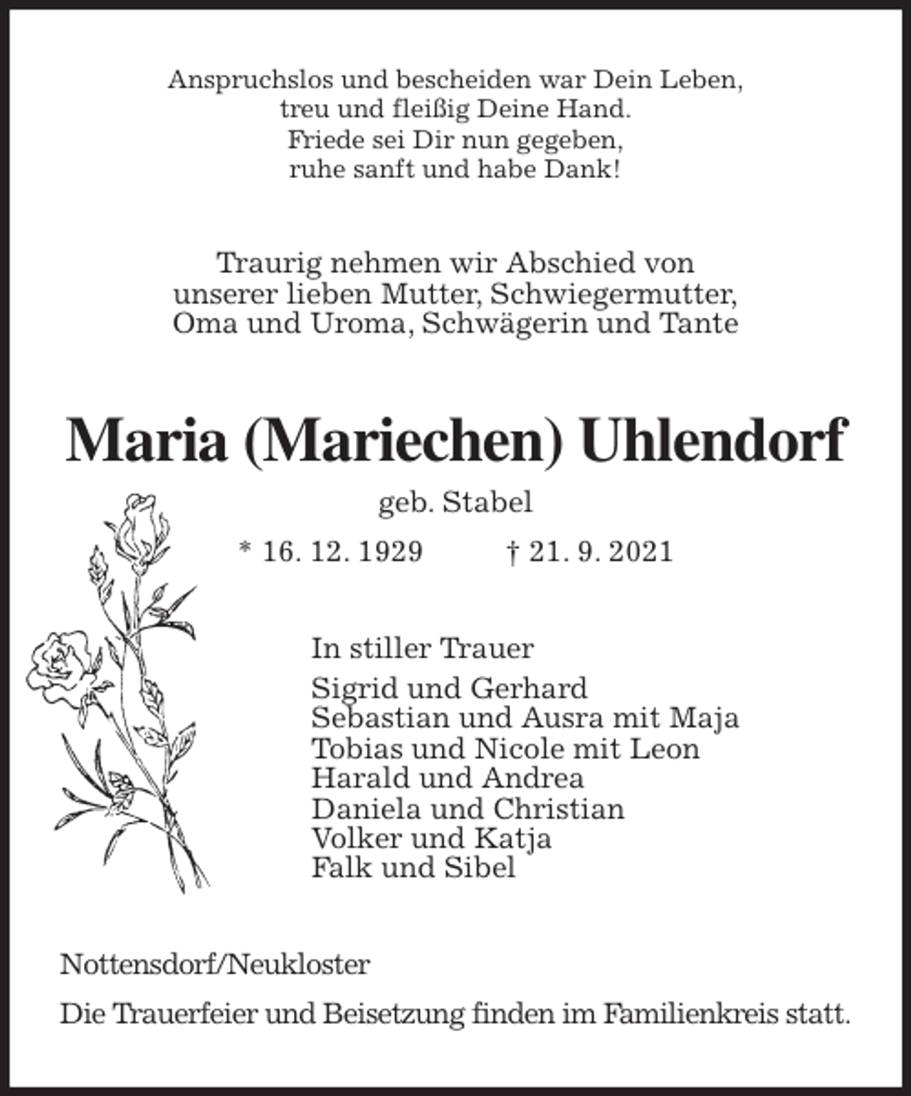 <p>Anspruchslos und bescheiden war Dein Leben,<br />treu und fleißig Deine Hand.<br />Friede sei Dir nun gegeben,<br />ruhe sanft und habe Dank!<br />Traurig nehmen wir Abschied von<br />unserer lieben Mutter, Schwiegermutter,<br />Oma und Uroma, Schwägerin und Tante<br />Maria (Mariechen) Uhlendorf<br />geb. Stabel<br />* 16. 12. 1929 † 21. 9. 2021<br />In stiller Trauer<br />Sigrid und Gerhard<br />Sebastian und Ausra mit Maja<br />Tobias und Nicole mit Leon<br />Harald und Andrea<br />Daniela und Christian<br />Volker und Katja<br />Falk und Sibel<br />Nottensdorf/Neukloster<br />Die Trauerfeier und Beisetzung finden im Familienkreis statt.</p>