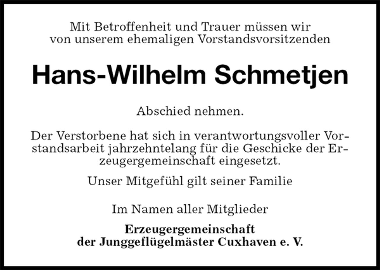 <p>Mit Betroffenheit und Trauer müssen wir<br />von unserem ehemaligen Vorstandsvorsitzenden<br />Hans-Wilhelm Schmetjen<br />Abschied nehmen.<br />Der Verstorbene hat sich in verantwortungsvoller Vorstandsarbeit jahrzehntelang für die Geschicke der Erzeugergemeinschaft eingesetzt.<br />Unser Mitgefühl gilt seiner Familie<br />Im Namen aller Mitglieder<br />Erzeugergemeinschaft<br />der Junggeflügelmäster Cuxhaven e. V.</p>