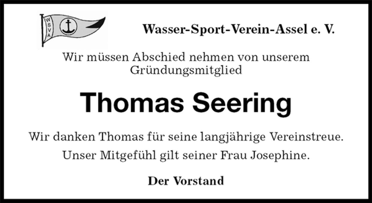 <p>Der Vorstand<br />Thomas Seering<br />Wir danken Thomas für seine langjährige Vereinstreue.<br />Unser Mitgefühl gilt seiner Frau Josephine.<br />Wasser-Sport-Verein-Assel e. V.</p><p>Wir müssen Abschied nehmen von unserem<br />Gründungsmitglied</p>
