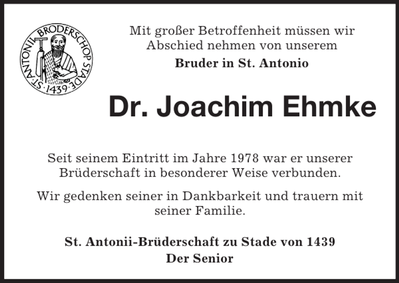 <p>Mit großer Betroffenheit müssen wir<br />Abschied nehmen von unserem<br />Bruder in St. Antonio</p><p>Dr. Joachim Ehmke<br />Seit seinem Eintritt im Jahre 1978 war er unserer<br />Brüderschaft in besonderer Weise verbunden.<br />Wir gedenken seiner in Dankbarkeit und trauern mit<br />seiner Familie.<br />St. Antonii-Brüderschaft zu Stade von 1439<br />Der Senior</p>