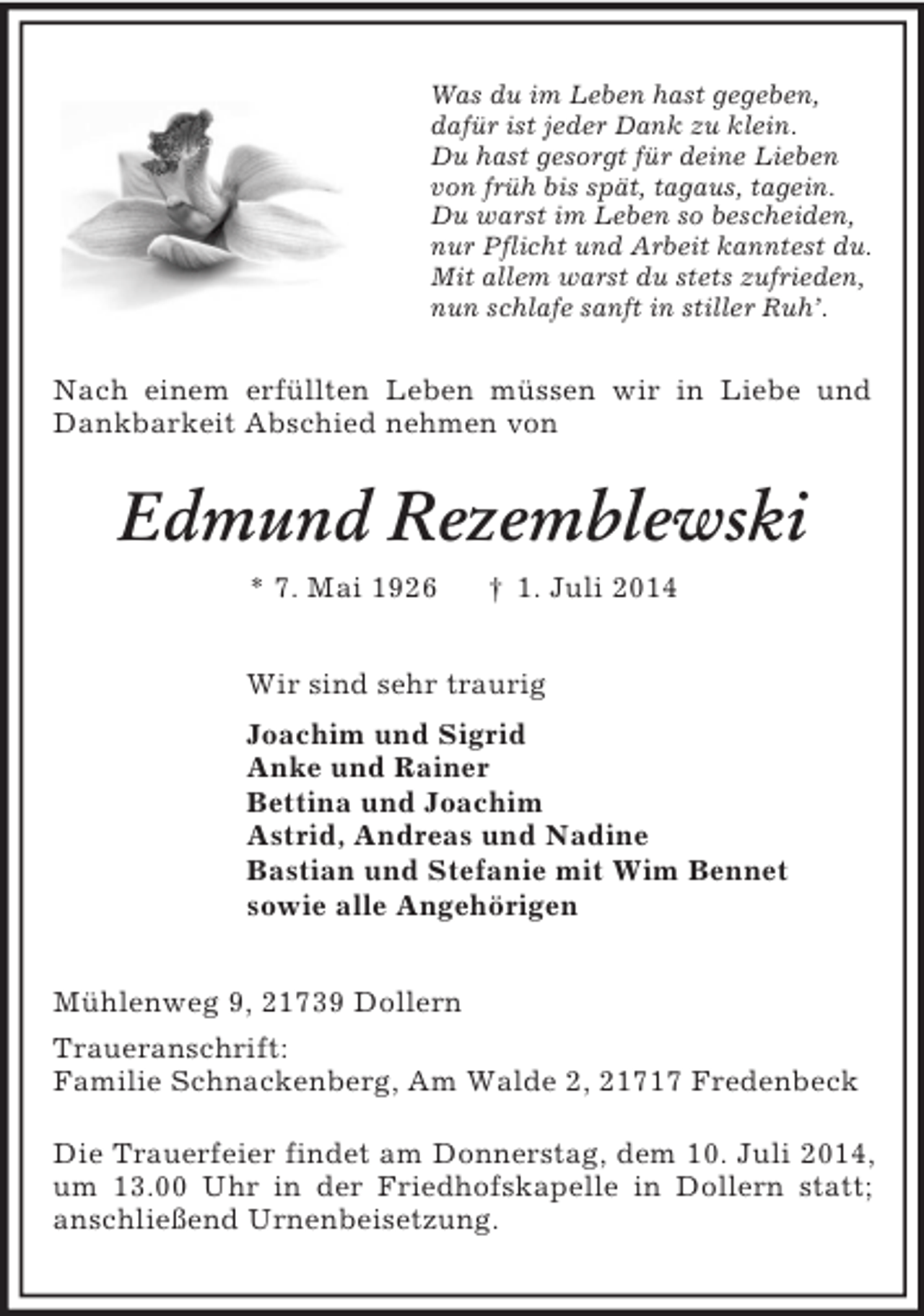 <p>Was du im Leben hast gegeben,<br />dafür ist jeder Dank zu klein.<br />Du hast gesorgt für deine Lieben<br />von früh bis spät, tagaus, tagein.<br />Du warst im Leben so bescheiden,<br />nur Pflicht und Arbeit kanntest du.<br />Mit allem warst du stets zufrieden,<br />nun schlafe sanft in stiller Ruh’.<br />Nach einem erfüllten Leben müssen wir in Liebe und Dankbarkeit Abschied nehmen von<br />Edmund Rezemblewski<br />* 7. Mai 1926 † 1. Juli 2014<br />Wir sind sehr traurig<br />Joachim und Sigrid<br />Anke und Rainer<br />Bettina und Joachim<br />Astrid, Andreas und Nadine<br />Bastian und Stefanie mit Wim Bennet<br />sowie alle Angehörigen<br />Mühlenweg 9, 21739 Dollern<br />Traueranschrift:<br />Familie Schnackenberg, Am Walde 2, 21717 Fredenbeck</p><p>Die Trauerfeier findet am Donnerstag, dem 10. Juli 2014, um 13.00 Uhr in der Friedhofskapelle in Dollern statt; anschließend Urnenbeisetzung.</p>