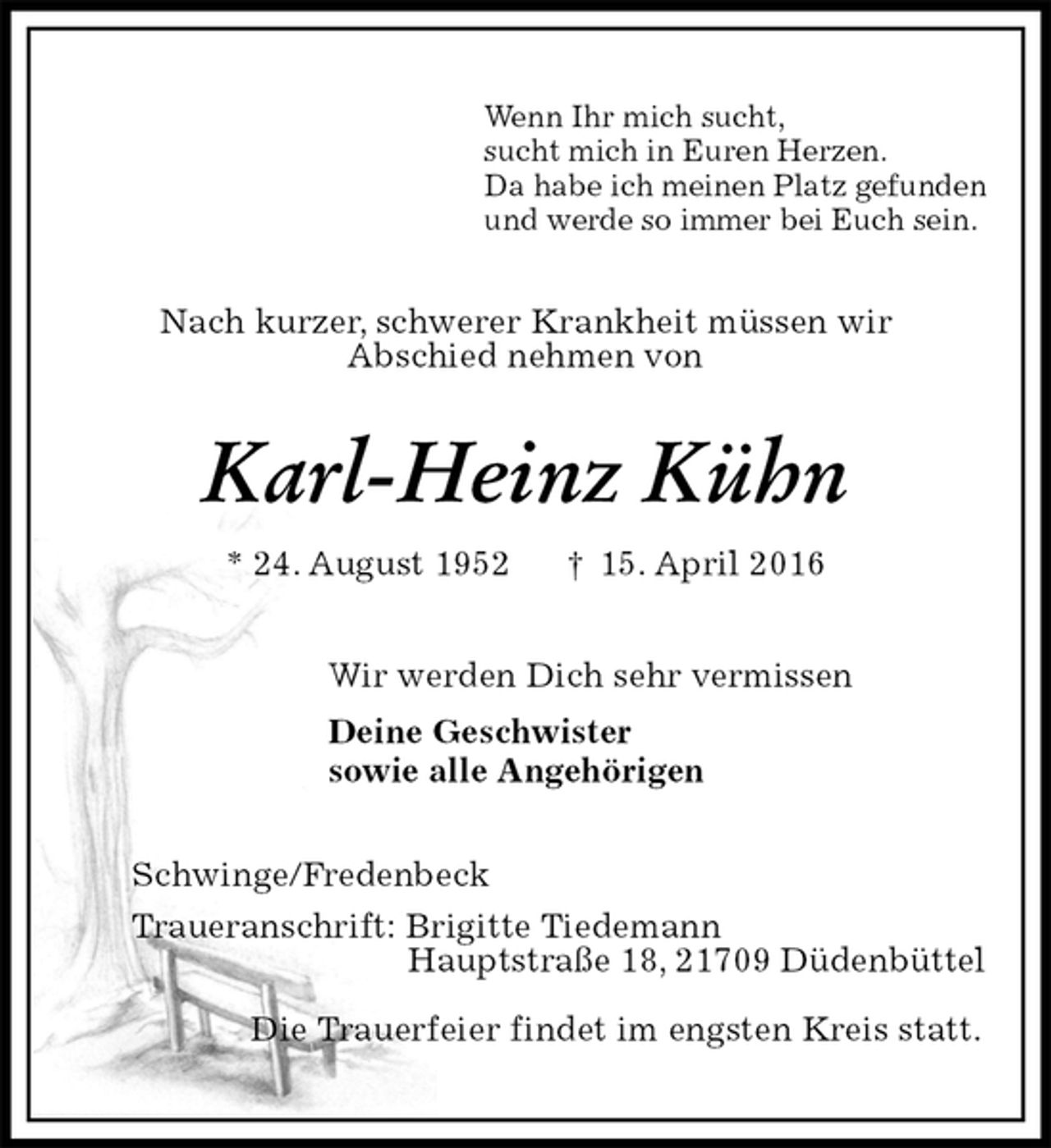 <p>Wenn Ihr mich sucht,<br />sucht mich in Euren Herzen.<br />Da habe ich meinen Platz gefunden<br />und werde so immer bei Euch sein.<br />Nach kurzer, schwerer Krankheit müssen wir<br />Abschied nehmen von<br />Karl-Heinz Kühn<br />* 24. August 1952 † 15. April 2016<br />Wir werden Dich sehr vermissen<br />Deine Geschwister<br />sowie alle Angehörigen<br />Schwinge/Fredenbeck<br />Traueranschrift: Brigitte Tiedemann<br />Hauptstraße 18, 21709 Düdenbüttel</p>
<p>Die Trauerfeier findet im engsten Kreis statt.</p>