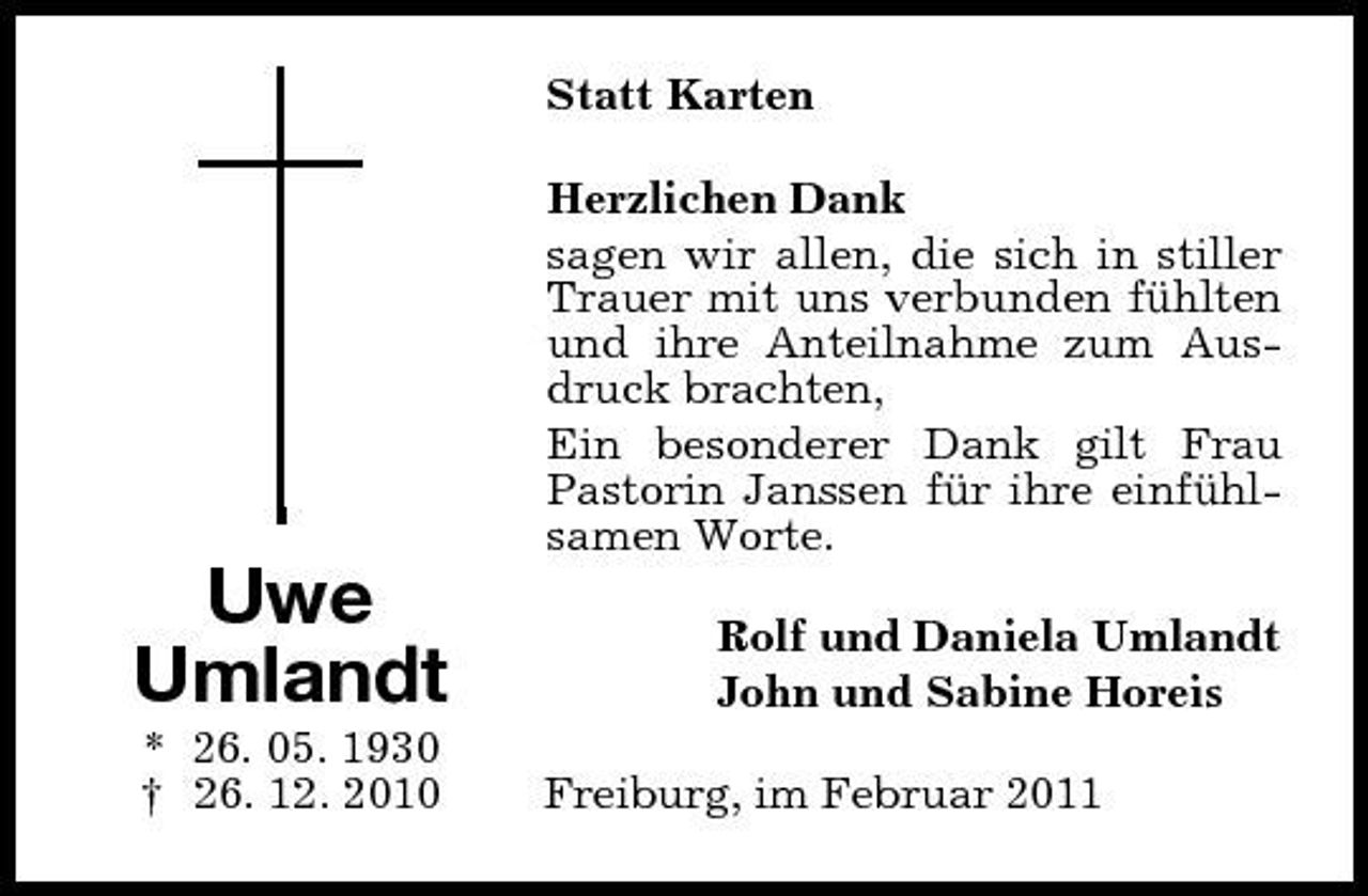 <p>Statt Karten Herzlichen Dank sagen wir allen, die sich in stiller Trauer mit uns verbunden fühlten und ihre Anteilnahme zum Ausdruck brachten, Ein besonderer Dank gilt Frau Pastorin Janssen für ihre einfühlsamen Worte.</p><p>Uwe Umlandt<br />* 26. 05. 1930 † 26. 12. 2010</p><p>Rolf und Daniela Umlandt John und Sabine Horeis Freiburg, im Februar 2011</p>