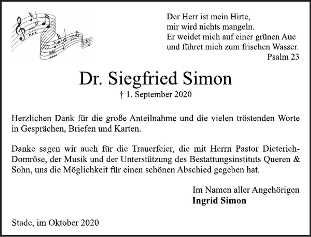 <p>Der Herr ist mein Hirte, mir wird nichts mangeln. Er weidet mich auf einer grünen Aue und führet mich zum frischen Wasser. Psalm 23<br />Dr. Siegfried Simon<br />† 1. September 2020<br />Herzlichen Dank für die große Anteilnahme und die vielen tröstenden Worte in Gesprächen, Briefen und Karten.<br />Danke sagen wir auch für die Trauerfeier, die mit Herrn Pastor DieterichDomröse, der Musik und der Unterstützung des Bestattungsinstituts Queren &amp; Sohn, uns die Möglichkeit für einen schönen Abschied gegeben hat.<br />Im Namen aller Angehörigen<br />Ingrid Simon<br />Stade, im Oktober 2020</p>