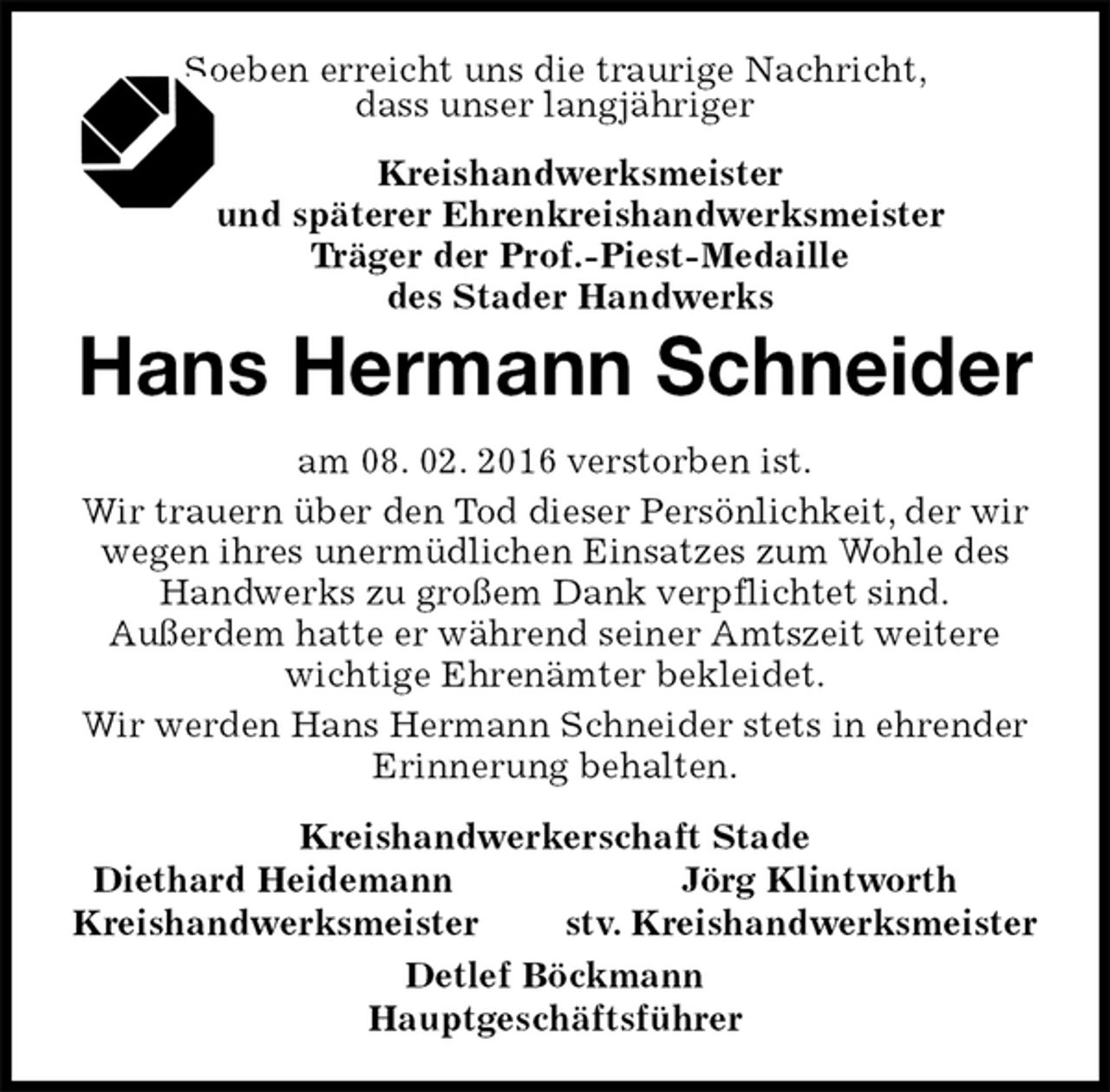 <p>Soeben erreicht uns die traurige Nachricht,<br />dass unser langjähriger<br />Kreishandwerksmeister<br />und späterer Ehrenkreishandwerksmeister<br />Träger der Prof.-Piest-Medaille<br />des Stader Handwerks<br />Hans Hermann Schneider<br />am 08. 02. 2016 verstorben ist.<br />Wir trauern über den Tod dieser Persönlichkeit, der wir wegen ihres unermüdlichen Einsatzes zum Wohle des Handwerks zu großem Dank verpflichtet sind.<br />Außerdem hatte er während seiner Amtszeit weitere wichtige Ehrenämter bekleidet.<br />Wir werden Hans Hermann Schneider stets in ehrender Erinnerung behalten.<br />Kreishandwerkerschaft Stade<br />Diethard Heidemann Jörg Klintworth<br />Kreishandwerksmeister stv. Kreishandwerksmeister<br />Detlef Böckmann<br />Hauptgeschäftsführer</p>