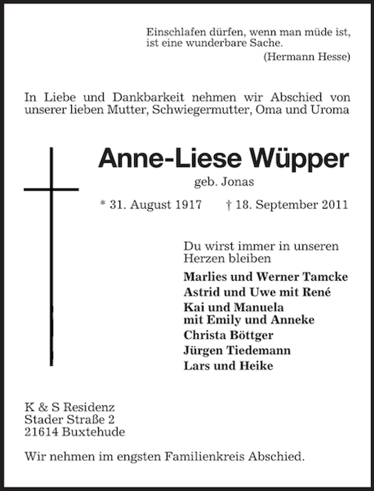 <p>Einschlafen dürfen, wenn man müde ist,<br />ist eine wunderbare Sache.<br />(Hermann Hesse)</p><p>In Liebe und Dankbarkeit nehmen wir Abschied von<br />unserer lieben Mutter, Schwiegermutter, Oma und Uroma</p><p>Anne-Liese Wüpper<br />geb. Jonas<br />* 31. August 1917</p><p>† 18. September 2011</p><p>Du wirst immer in unseren<br />Herzen bleiben<br />Marlies und Werner Tamcke<br />Astrid und Uwe mit René<br />Kai und Manuela<br />mit Emily und Anneke<br />Christa Böttger<br />Jürgen Tiedemann<br />Lars und Heike<br />K &amp; S Residenz<br />Stader Straße 1614 Buxtehude<br />Wir nehmen im engsten Familienkreis Abschied.</p>