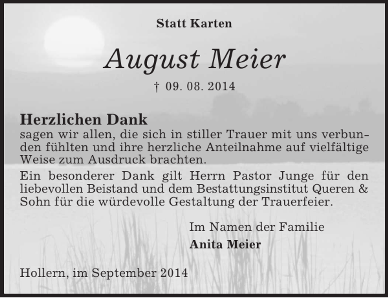 <p>Statt Karten<br />August Meier<br />† 09. 08. 2014<br />Herzlichen Dank<br />sagen wir allen, die sich in stiller Trauer mit uns verbunden fühlten und ihre herzliche Anteilnahme auf vielfältige<br />Weise zum Ausdruck brachten.<br />Ein besonderer Dank gilt Herrn Pastor Junge für den<br />liebevollen Beistand und dem Bestattungsinstitut Queren</p>