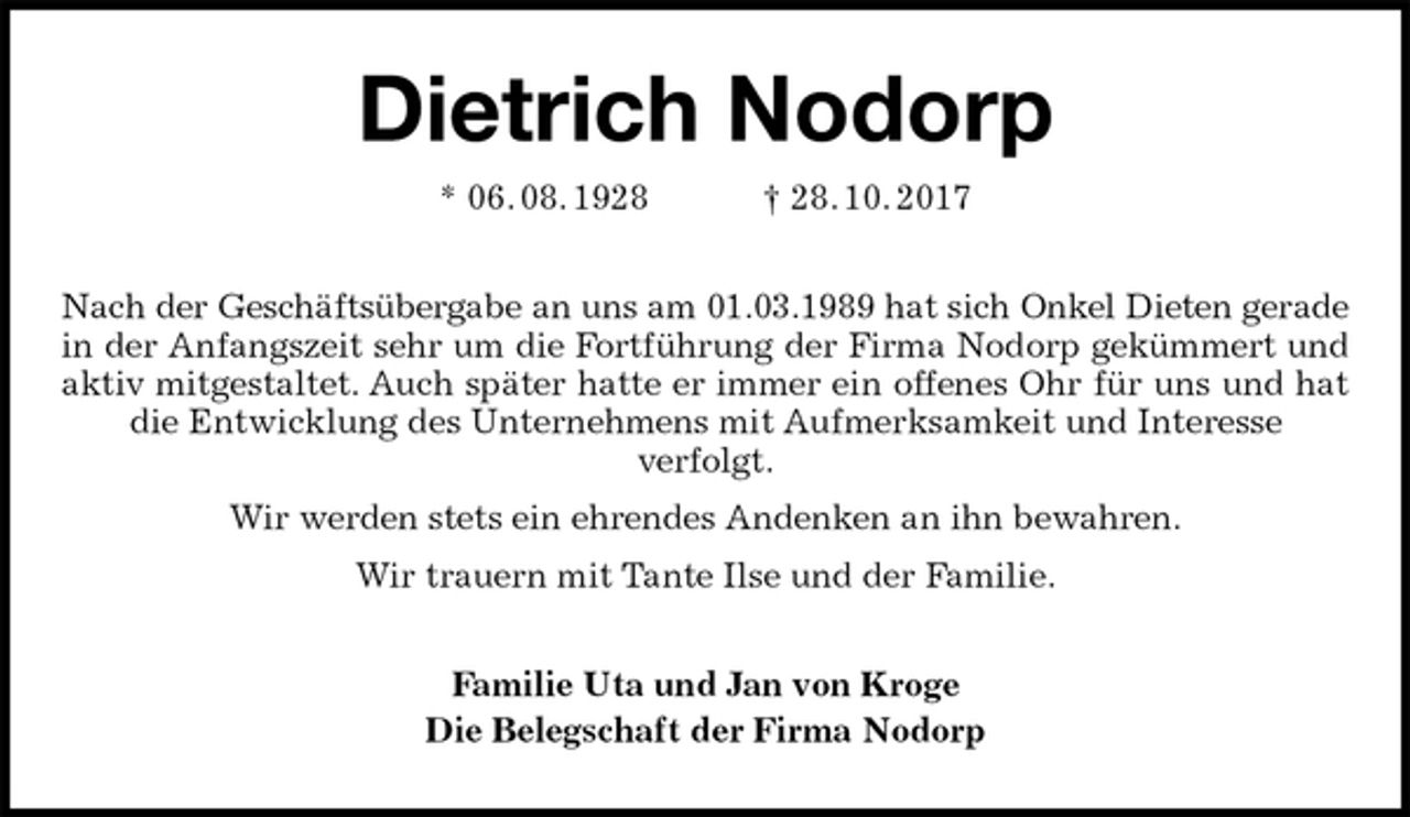 <p>Dietrich Nodorp<br />* 06. 08. 1928 † 28. 10. 2017<br />Nach der Geschäftsübergabe an uns am 01.03.1989 hat sich Onkel Dieten gerade<br />in der Anfangszeit sehr um die Fortführung der Firma Nodorp gekümmert und<br />aktiv mitgestaltet. Auch später hatte er immer ein offenes Ohr für uns und hat<br />die Entwicklung des Unternehmens mit Aufmerksamkeit und Interesse<br />verfolgt.<br />Wir werden stets ein ehrendes Andenken an ihn bewahren.<br />Wir trauern mit Tante Ilse und der Familie.<br />Familie Uta und Jan von Kroge<br />Die Belegschaft der Firma Nodorp</p>