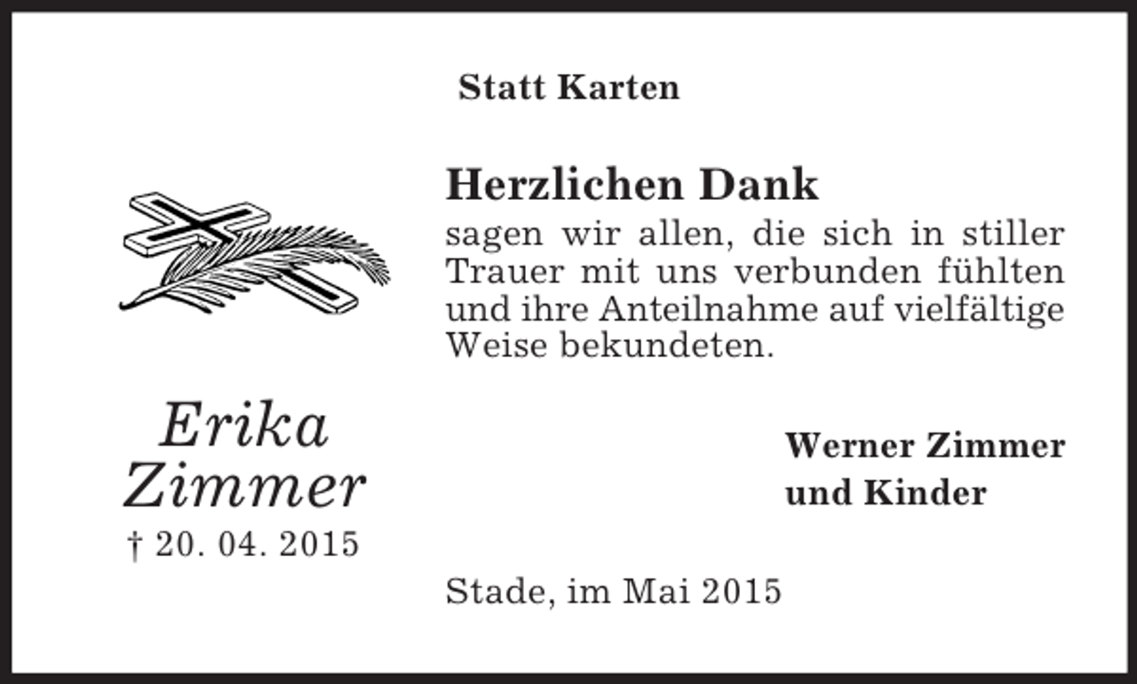 <p>Erika<br />Zimmer<br />† 20. 04. 2015<br />Statt Karten<br />Herzlichen Dank<br />sagen wir allen, die sich in stiller Trauer mit uns verbunden fühlten und ihre Anteilnahme auf vielfältige Weise bekundeten.<br />Werner Zimmer<br />und Kinder<br />Stade, im Mai 2015</p>