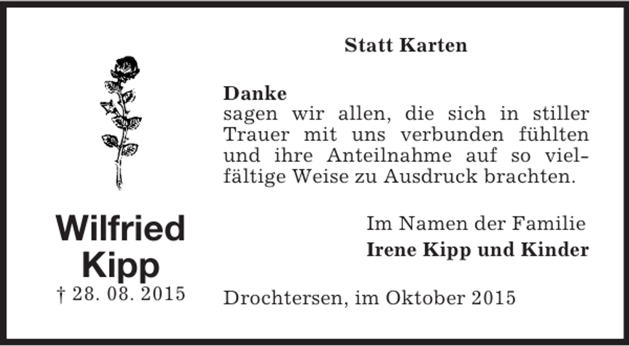 <p>Wilfried<br />Kipp<br />† 28. 08. 2015<br />Statt Karten<br />Danke<br />sagen wir allen, die sich in stiller Trauer mit uns verbunden fühlten und ihre Anteilnahme auf so vielfältige Weise zu Ausdruck brachten.<br />Im Namen der Familie<br />Irene Kipp und Kinder<br />Drochtersen, im Oktober 2015</p>