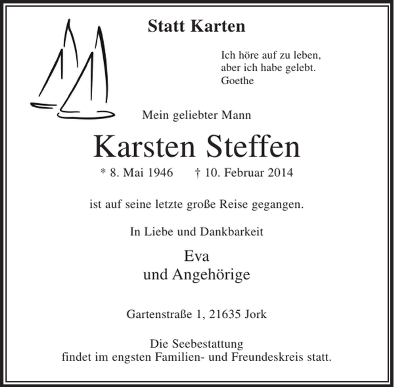 <p>Statt Karten<br />Ich höre auf zu leben,<br />aber ich habe gelebt.<br />Goethe</p><p>Mein geliebter Mann<br />Karsten Steffen<br />* 8. Mai 1946 + 10. Februar 2014<br />ist auf seine letzte große Reise gegangen.</p><p>In Liebe und Dankbarkeit<br />Eva<br />und Angehörige</p><p>Gartenstraße 1, 21635 Jork</p><p>Die Seebestattung findet im engsten Familien- und Freundeskreis statt.</p>