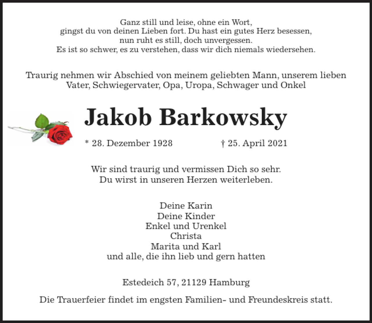<p>Ganz still und leise, ohne ein Wort,<br />gingst du von deinen Lieben fort. Du hast ein gutes Herz besessen,<br />nun ruht es still, doch unvergessen.<br />Es ist so schwer, es zu verstehen, dass wir dich niemals wiedersehen.<br />Traurig nehmen wir Abschied von meinem geliebten Mann, unserem lieben<br />Vater, Schwiegervater, Opa, Uropa, Schwager und Onkel<br />Jakob Barkowsky<br />* 28. Dezember 1928 † 25. April 2021<br />Wir sind traurig und vermissen Dich so sehr.<br />Du wirst in unseren Herzen weiterleben.<br />Deine Karin<br />Deine Kinder<br />Enkel und Urenkel<br />Christa<br />Marita und Karl<br />und alle, die ihn lieb und gern hatten<br />Estedeich 57, 21129 Hamburg<br />Die Trauerfeier findet im engsten Familien- und Freundeskreis statt.</p>