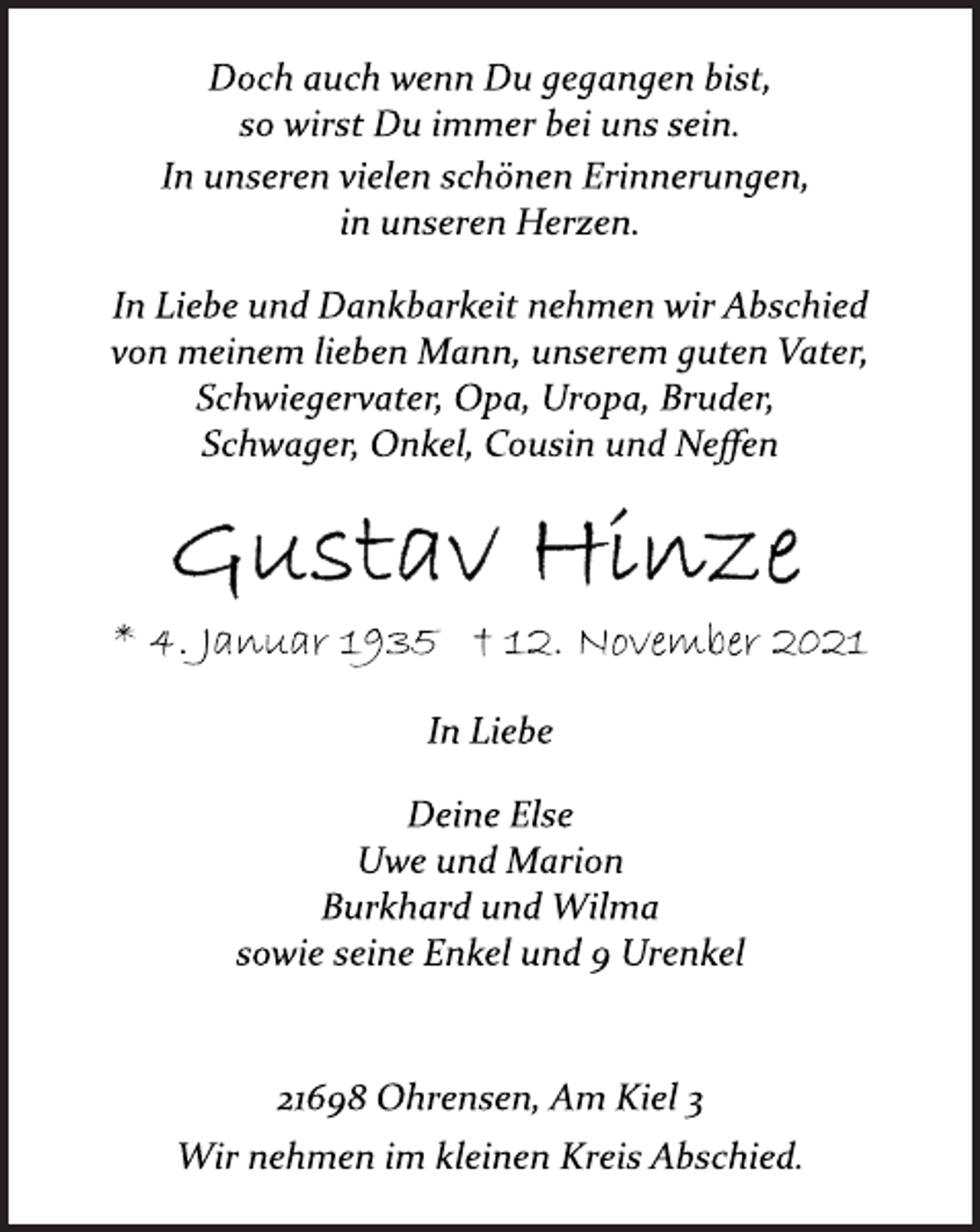 <p>Doch auch wenn Du gegangen bist,<br />so wirst Du immer bei uns sein.<br />In unseren vielen schönen Erinnerungen,<br />in unseren Herzen.<br />In Liebe und Dankbarkeit nehmen wir Abschied<br />von meinem lieben Mann, unserem guten Vater,<br />Schwiegervater, Opa, Uropa, Bruder,<br />Schwager, Onkel, Cousin und Neffen<br />Gustav Hinze<br />* 4. Januar 1935 † 12. November 2021<br />In Liebe<br />Deine Else<br />Uwe und Marion<br />Burkhard und Wilma<br />sowie seine Enkel und 9 Urenkel<br />21698 Ohrensen, Am Kiel 3<br />Wir nehmen im kleinen Kreis Abschied.</p>