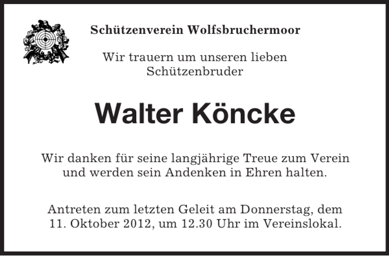 <p>Schützenverein Wolfsbruchermoor<br />Wir trauern um unseren lieben<br />Schützenbruder</p><p>Walter Köncke<br />Wir danken für seine langjährige Treue zum Verein<br />und werden sein Andenken in Ehren halten.<br />Antreten zum letzten Geleit am Donnerstag, dem<br />11. Oktober 2012, um 12.30 Uhr im Vereinslokal.</p>