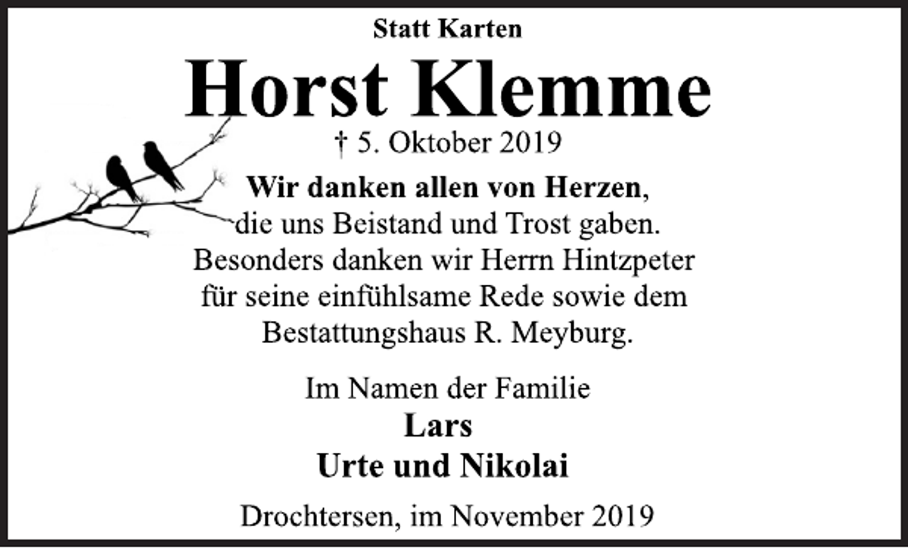 <p>Statt Karten<br />Horst Klemme<br />† 5. Oktober 2019<br />Wir danken allen von Herzen, die uns Beistand und Trost gaben. Besonders danken wir Herrn Hintzpeter für seine einfühlsame Rede sowie dem Bestattungshaus R. Meyburg.<br />Im Namen der Familie<br />Lars<br />Urte und Nikolai<br />Drochtersen, im November 2019</p>