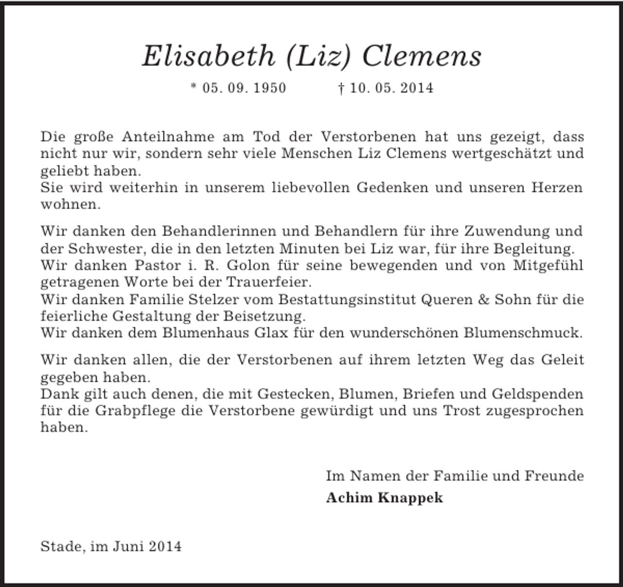 <p>Elisabeth (Liz) Clemens<br />* 05. 09. 1950 † 10. 05. 2014<br />Die große Anteilnahme am Tod der Verstorbenen hat uns gezeigt, dass nicht nur wir, sondern sehr viele Menschen Liz Clemens wertgeschätzt und geliebt haben.<br />Sie wird weiterhin in unserem liebevollen Gedenken und unseren Herzen wohnen.<br />Wir danken den Behandlerinnen und Behandlern für ihre Zuwendung und der Schwester, die in den letzten Minuten bei Liz war, für ihre Begleitung.<br />Wir danken Pastor i. R. Golon für seine bewegenden und von Mitgefühl<br />getragenen Worte bei der Trauerfeier.<br />Wir danken Familie Stelzer vom Bestattungsinstitut Queren</p>