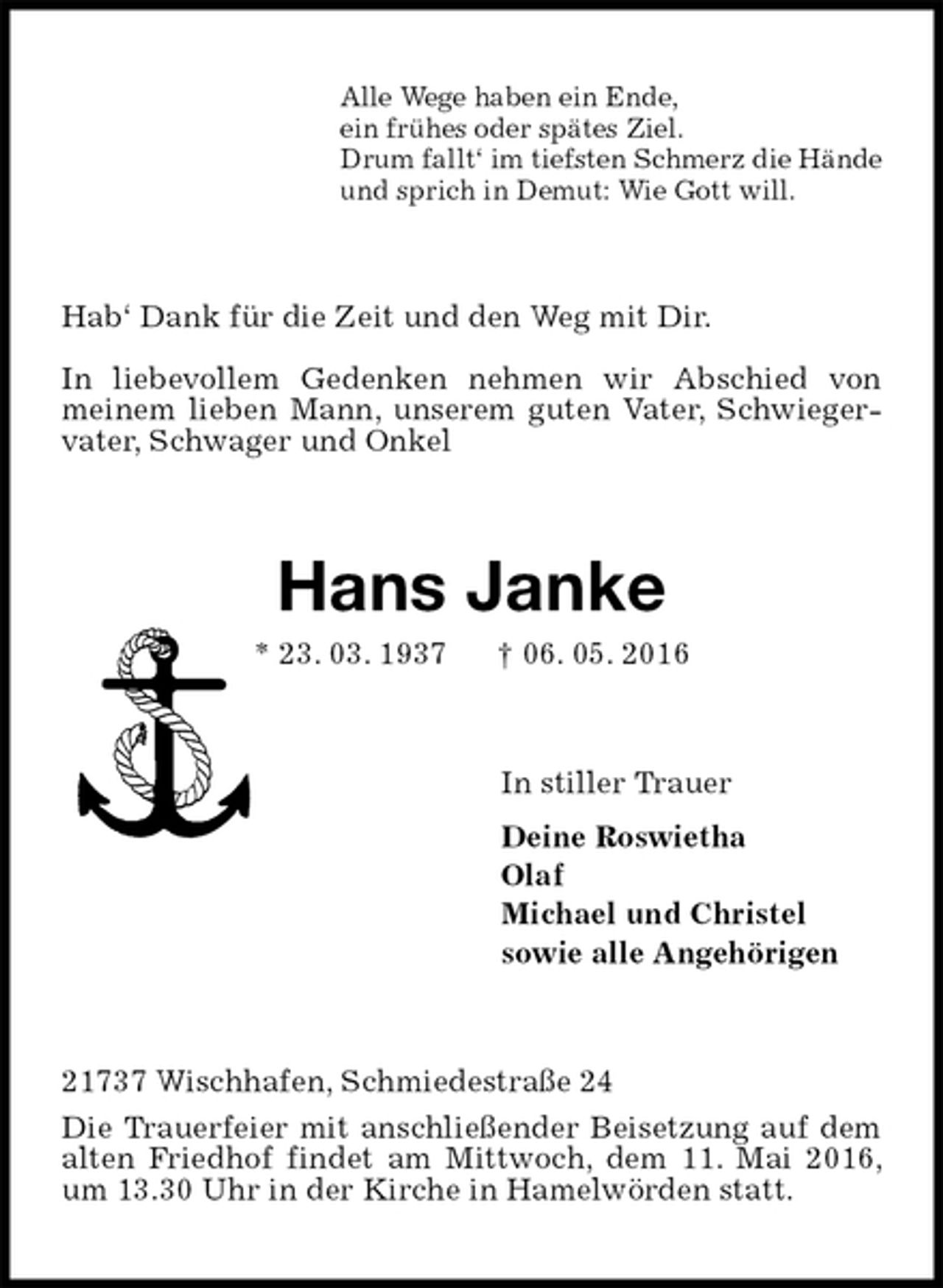 <p>Alle Wege haben ein Ende,<br />ein frühes oder spätes Ziel.<br />Drum fallt‘ im tiefsten Schmerz die Hände<br />und sprich in Demut: Wie Gott will.<br />Hab‘ Dank für die Zeit und den Weg mit Dir.<br />In liebevollem Gedenken nehmen wir Abschied von meinem lieben Mann, unserem guten Vater, Schwiegervater, Schwager und Onkel<br />Hans Janke<br />* 23. 03. 1937 † 06. 05. 2016<br />In stiller Trauer<br />Deine Roswietha<br />Olaf<br />Michael und Christel<br />sowie alle Angehörigen<br />21737 Wischhafen, Schmiedestraße 24<br />Die Trauerfeier mit anschließender Beisetzung auf dem alten Friedhof findet am Mittwoch, dem 11. Mai 2016, um 13.30 Uhr in der Kirche in Hamelwörden statt.</p>