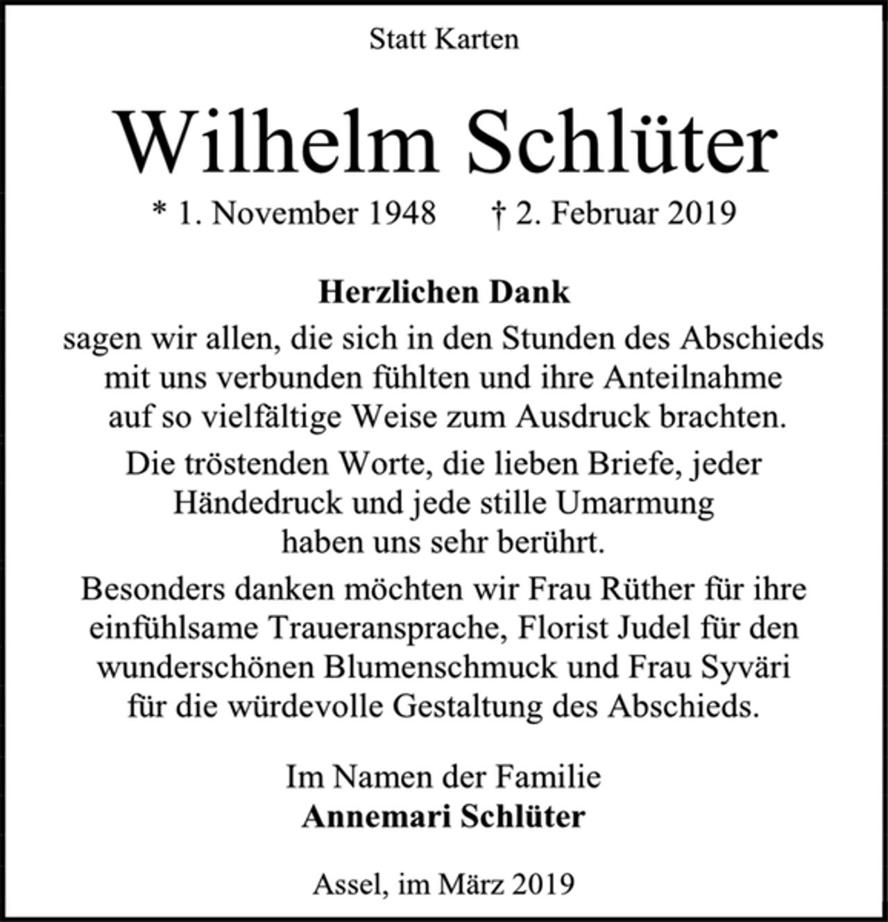 <p>Statt Karten<br />Wilhelm Schlüter<br />* 1. November 1948 † 2. Februar 2019<br />Herzlichen Dank<br />sagen wir allen, die sich in den Stunden des Abschieds<br />mit uns verbunden fühlten und ihre Anteilnahme<br />auf so vielfältige Weise zum Ausdruck brachten.<br />Die tröstenden Worte, die lieben Briefe, jeder<br />Händedruck und jede stille Umarmung<br />haben uns sehr berührt.<br />Besonders danken möchten wir Frau Rüther für ihre einfühlsame Traueransprache, Florist Judel für den wunderschönen Blumenschmuck und Frau Syväri<br />für die würdevolle Gestaltung des Abschieds.<br />Im Namen der Familie<br />Annemari Schlüter<br />Assel, im März 2019</p>