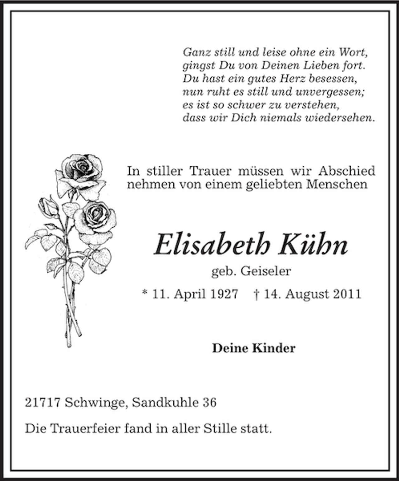 <p>Ganz still und leise ohne ein Wort,<br />gingst Du von Deinen Lieben fort.<br />Du hast ein gutes Herz besessen,<br />nun ruht es still und unvergessen;<br />es ist so schwer zu verstehen,<br />dass wir Dich niemals wiedersehen.</p><p>In stiller Trauer müssen wir Abschied<br />nehmen von einem geliebten Menschen</p><p>Elisabeth Kühn<br />geb. Geiseler<br />* 11. April 1927</p><p>† 14. August 2011</p><p>Deine Kinder</p><p>21717 Schwinge, Sandkuhle 36<br />Die Trauerfeier fand in aller Stille statt.</p>
